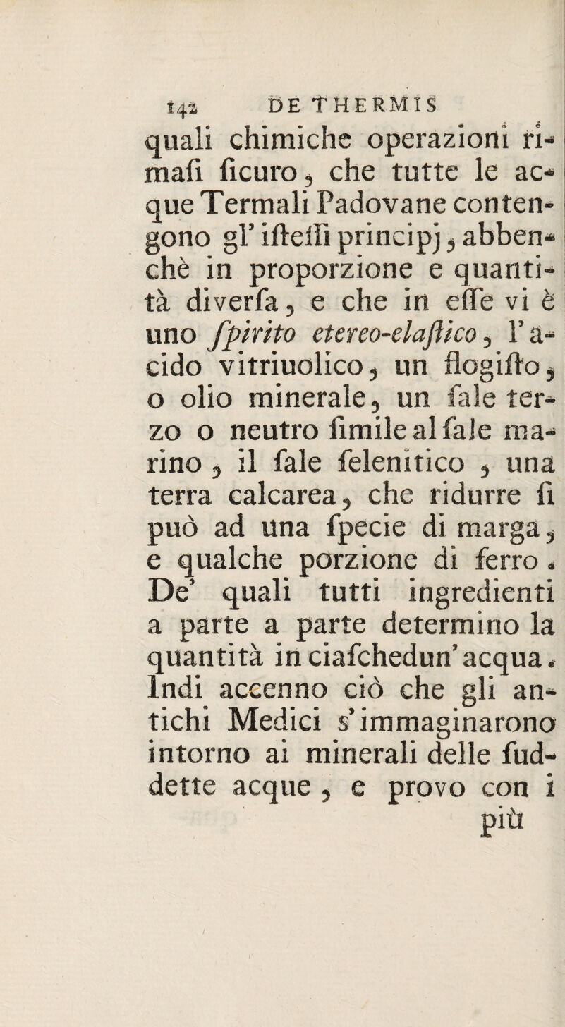 quali chimiche operazioni ri¬ mali ficuro , che tutte le ac¬ que Termali Padovane conten¬ gono gl5 irteli! principj , abben- chè in proporzione e quanti¬ tà diverfa, e che in erte vi è uno fp trito etereo-elaftko, Y a- cido vitriuolico, un flogirto , o olio minerale, un tale ter¬ zo o neutro limile aliale ma¬ rino 3 il Pale felenitico , una terra calcarea, che ridurre fi può ad una fpecie di marga, e qualche porzione di ferro « De quali tutti ingredienti a parte a parte determino la quantità in ciafchedun’ acqua * Indi accenno ciò che gli an¬ tichi Medici s’immaginarono intorno ai minerali delle fud- dette acque , e provo con i più