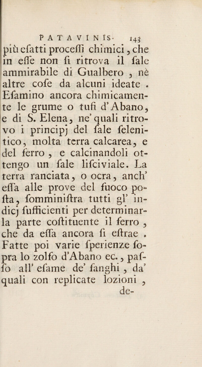 più cfatti proceffi chimici, che in effe non fi ritrova il fale ammirabile di Gualbero , nè altre cofe da alcuni ideate . Efamino ancora chimicamen¬ te le grume o tufi d’Abano, e di S. Elena, ne’ quali ritro¬ vo i principj del fale feleni- tico, molta terra calcarea, e del ferro , e calcinandoli ot¬ tengo un fale lifciviale. La terra ranciata, o ocra, anch5 effa alle prove del fuoco po¬ lla, fomminiftra tutti gl’ in¬ die j fufficienti per determinar¬ la parte coftitucnte il ferro , che da effa ancora fi eftrae . Fatte poi varie fperienze fo- pra lo zolfo d’Abano ec., paf- fo alf efame de’ fanghi , da’ quali con replicate lozioni ,
