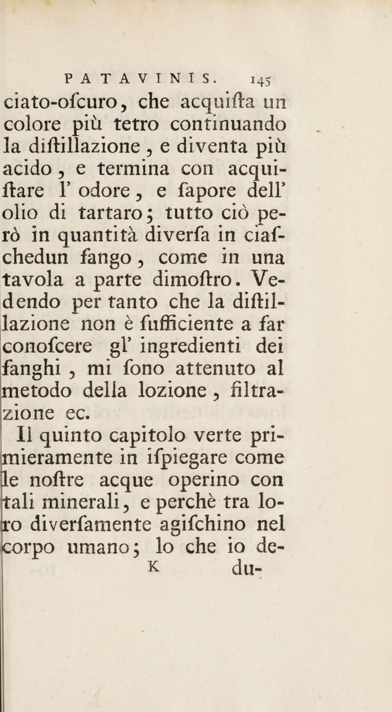 ciato-ofcuro, che acquila uri colore più tetro continuando la diftillazione , e diventa più acido, e termina con acqui¬ la re 1’ odore, e fapore dell’ olio di tartaro ; tutto ciò pe¬ rò in quantità diverfa in ciaf- chedun fango, come in una tavola a parte dimoftro. Ve¬ dendo per tanto che la diftil- lazione non è fufficiente a far conofcere gl’ ingredienti dei fanghi , mi fono attenuto al metodo della lozione , filtra- * zio ne ec. Il quinto capitolo verte pri¬ mieramente in ifpiegare come le noftre acque operino con tali minerali, e perchè tra lo¬ ro diverfamente agifchino nel corpo umano; lo che io de- k du- .