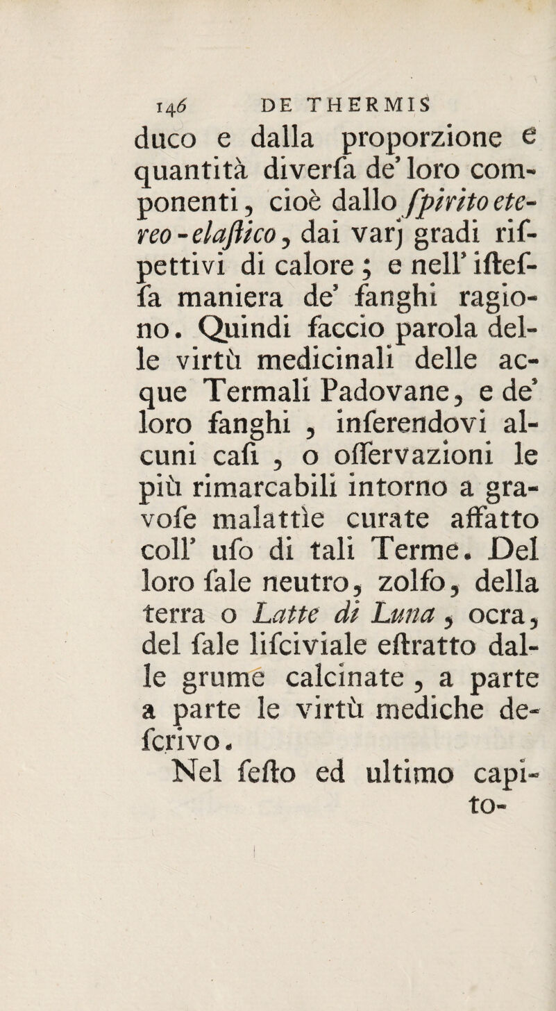 duco e dalla proporzione e quantità diverfa de’ loro com¬ ponenti, cioè dallo fpmto ete¬ reo-elaftkoj dai varj gradi ris¬ pettivi di calore ; e nell’ iftef- fa maniera de’ fanghi ragio¬ no . Quindi faccio parola del¬ le virtù medicinali delle ac¬ que Termali Padovane, e de’ loro fanghi , inferendovi al¬ cuni cafi , o offervazioni le più rimarcabili intorno a gra- vofe malattìe curate affatto colf ufo di tali Terme. Del loro fa le neutro, zolfo, della terra o Latte dì Luna , ocra, del fale lisciviale eftratto dal¬ le grume calcinate , a parte a parte le virtù mediche de¬ ferivo . Nel fedo ed ultimo capi¬ to-