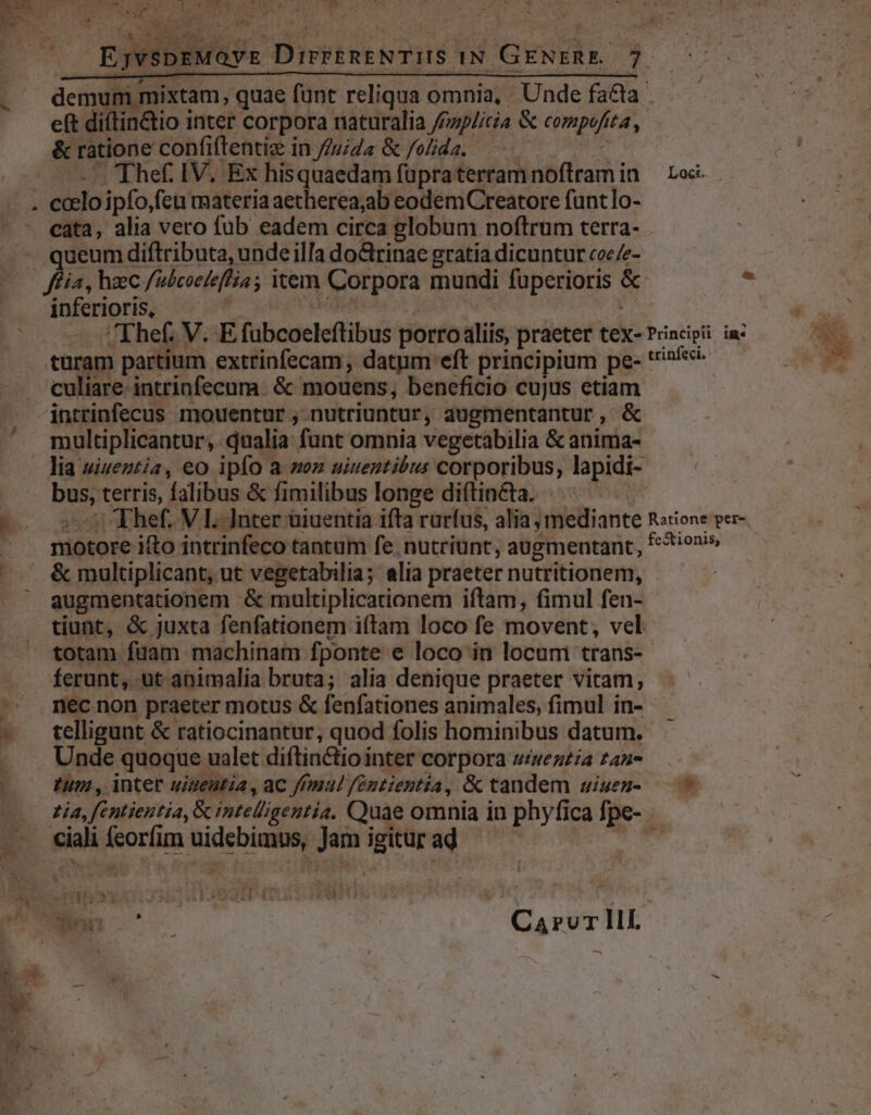 - EjvspEeMovs DirrEnENTIIS IN GENERE. 7 &amp; ratione confiftentiz in //u/da &amp; folida. | - Thef. IV. Ex hisquaedam füpraterram noftram in e(t diftin&amp;io inter corpora naturalia /zp/icia &amp; compofíta, cata, alia vero fub eadem circa globum noftrum terra- queum diftributa, unde illa do&amp;rinae gratia dicuntur coe/e- ffia, haec /ubcoeleflia; item Corpora mundi fuperioris &amp; inferioris, — e de Loci. culiare intrinfecum. &amp; mouens, beneficio cujus etiam intrinfecus mouentur , nutriuntur, augmentantur, &amp; lia uiueztia, eo ipfo a zz uiueutibus corporibus, lapidi- bus, terris, falibus &amp; fimilibus longe diftin&amp;ta. | motore ifto intrinfeco tantum fe. nutriunt, augmentant, &amp; multiplicant, ut vegetabilia; alia praeter nutritionem, augmentationem &amp; multiplicationem iftam, fimul fen- tiunt, &amp; juxta fenfationem iftam loco fe movent, vel * rdum * ferunt, ut animalia bruta; alia denique praeter vitam, nec non praeter motus &amp; fenfationes animales, fimul in- telligunt &amp; ratiocinantur, quod folis hominibus datum. Unde quoque ualet diftinctiointer corpora wiwezzia 2227 Ium , inter uigentia , ac ffmul feéntientia, &amp; tandem uiuen-