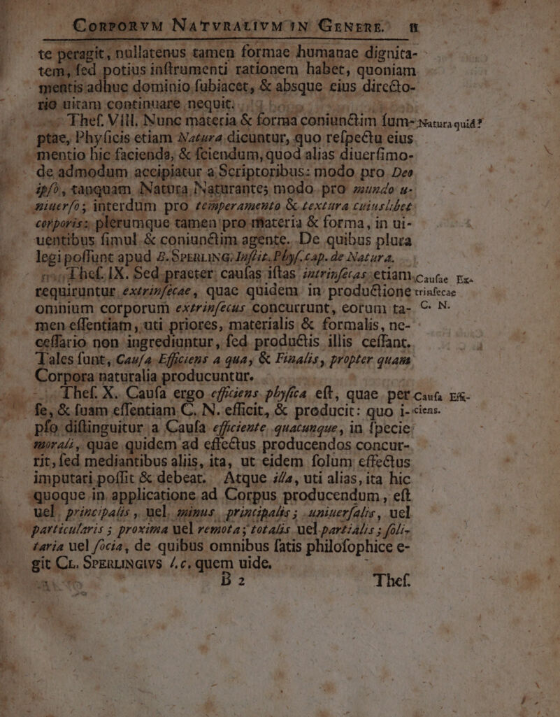 — nullatenus. tamen formae. humanae. dignita- | m, fed potius inflrumenti rationem habet, quoniam E itis adhue. dominio. (ubiacet, &amp; absque £ius. dircéto- : rio uitam continuare . nequit. . j^ ee Thef. Vill. Nunc materia &amp; forma coniün&amp;im VUmeuaca quit? » o0 ptae, Phyficis etiam Naeara. dicuntur, quo refpectu eius . mentio hic facienda, &amp; fciendum, quod alias diuerfimo- 2 de admodum accipiatur. à Scriptoribus: modo pro. Dee E tanquam Natura? INaturantes modo. pro mundo u- p interdum pro. teinperamento. &amp; Lextura Cuiusibes: ^ eeporis:; plerumque tamen: pro rflateria &amp; forma, in ui- ' uentibus fimul. &amp; coniunctim agente. .De quibus plura legi poffunt apud 2.Sernua:Juf'iz. Phyf.cap.de Natura. — : I so dihef. IX. Sed. praeter: caufas: iftas. intrinfétas etian caue pu. requiruntur. extrinfetae , quac quidem in produ&amp;ione trinfecae omnium corporum exzrin(écus concurrunt, eorum ta- € N men effentiam , uti priores, materialis &amp; formalis, ne- ceffario non ingrediuntur, fed produ&amp;is illis ceífant. App om funt, Cau/a-Efficiens a quay &amp; Finalis, propter 4m | — A Corpora naturalia producuntur. int. Thef. X. Caufa er p. effraens. pbyfíca eft, quae pet cons Ef&amp;- iv rd [uam effentiam. C. N. efficit, &amp; producit: quo i- «iens. pfo. diflinguitur. a Caufa. efficiente quacumque , in 1j pecie: aurai, quae quidem ad effeQus. producendos concur- | rit, fed mediantibus aliis, ita, ut eidem folum cffe&amp;us imputari. poffit &amp; debeat. Atque a, uti alias, ita hic quoque. in. spplicangns, ad Corpus producendum, eft uel | priscipalis ,. uel, supus | printibalis ; .uniuerfalis, ucl v particularis ; proxima uel remota y tot Alis uel partialis s. ; Joli. taria uel focis, de quibus omnibus fatis philofophice e- E gi w^ SPERLINGIVS /c,quem uide. | Me hen em o B 2 Thef. m