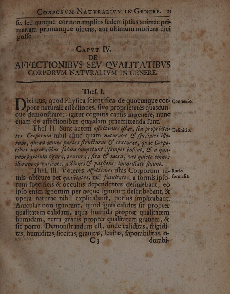 - GQonPonvM NaTvnAanivM 1N GENERE. 20 . fed. quoque cor nonamplius fedem ipfius animae ptis ariam primumque uiuens, aut ultimum moriens dici AR nz D VeL y (| E fon um E. Nat, ; j . ! ! e m: P 7 m. i 4 its! * [gp 9m u P 4 AD á Uo2 UA [6.4 E Ti l ^ : ) ! i ES s up : » E--€— P5 j  TEE 1  L PO APVT wur COCE H v9 A vV A. e. 1 * PTS T u -. w-  - ; S oe ds ECTIONIBVS SEV QVALITATIBVS PORVM NATVRALIVM INGENERE. — Eid c ud in » 3 M T  « d ER Iv - * A pr *  e TJ2Dn* in At. affecitones iflae, feu proprieta- Definitio. tes. Corport2 nihil aliud quam »aruraves £5 /peciales ilo- —FUm , qttoad omnes partes Jfructurae € texturae, quae Corpo- vibus naturalibus folum competunt ,'femper infuut, €$. 4 qua- vum partium fqura, textura , fftu €9 suotu , vel quiete omnes Mirum operatioges, achiones C pasffones sgmediate fluunt. EOUFHEC IIl. Veteres Affecizones iftas Corporum ni- Rao - . . mis obfcure per qua/itates, uel facuftates, a formis ipfo- formalis * fum fj cis &amp; occultis dependentes definiebant; eo . *ipfoe enotum per aeque ignotum defcribebant, &amp; . — — opera naturae nihil explicabant, potius implicabant. - * Aniculae non ignorant, quod iguts calidus fit propter . . qualitatem: calidam, aqua humida propter qualitatem |. Pumidam, terra grauis propter qualitatem grauem, &amp; ^ . fic porro. Demonftrandum eft, unde caliditas, frigidi- -. v tas, humiditas, ficcitas, grauitas, leuitas, faporabilitas, o- Ls E i m