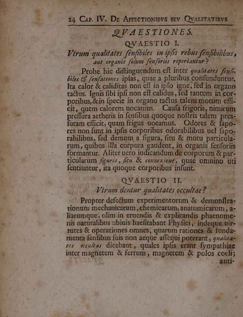 (a oe * Nu T au ^ : ANE  L5ROUS tos bon. nMfe. ZA. ore VN ORT TP dett ORE Bud ur ua 9 QVAESTIO L 5 ... 4ut organis folum fenfarüs reperiantur2 — Probe hic diftinguendum eft inter quaZitares fenf- biles €. fenfatioues ipfas , quae a. pluribus confünduntur, lta calor &amp; caliditas non eft in ipfo igne, fed in organo tactus. Ignis fibi ipfi non eft calidus, fed tantum in cor- 238 T poribus, &amp;in fpecie in organo tactus talem motum effi- preffura aetheris in fenfibus quoque noftris talem pres- res non funt in ipfis corporibus odorabilibus. uel fapo- rabilibus, fed demum a figura, fitu &amp; motu particula- rum, quibus illa corpora gaudent, in organis fenforiis formantur. Aliter uero iudicandum de corporum &amp; par- ticularum figuris, ftu &amp; conuexioge, quae omnino uti fentiuntur, ita quoque corporibus infunt. - Se. qos Mirum dentur qualitates occultae? ^ ^7 - 1 Propter defe&amp;um experimentorum &amp;- demonflra- tionum mechanicarum , chemicarum, anatomicarum , a- z£es occultas dicebant  quales ipfis. er 1t Íympathiae inter magnetem &amp; ferrum , magnetem &amp; polos cocli; Aet ER nd | dO aft, AL *