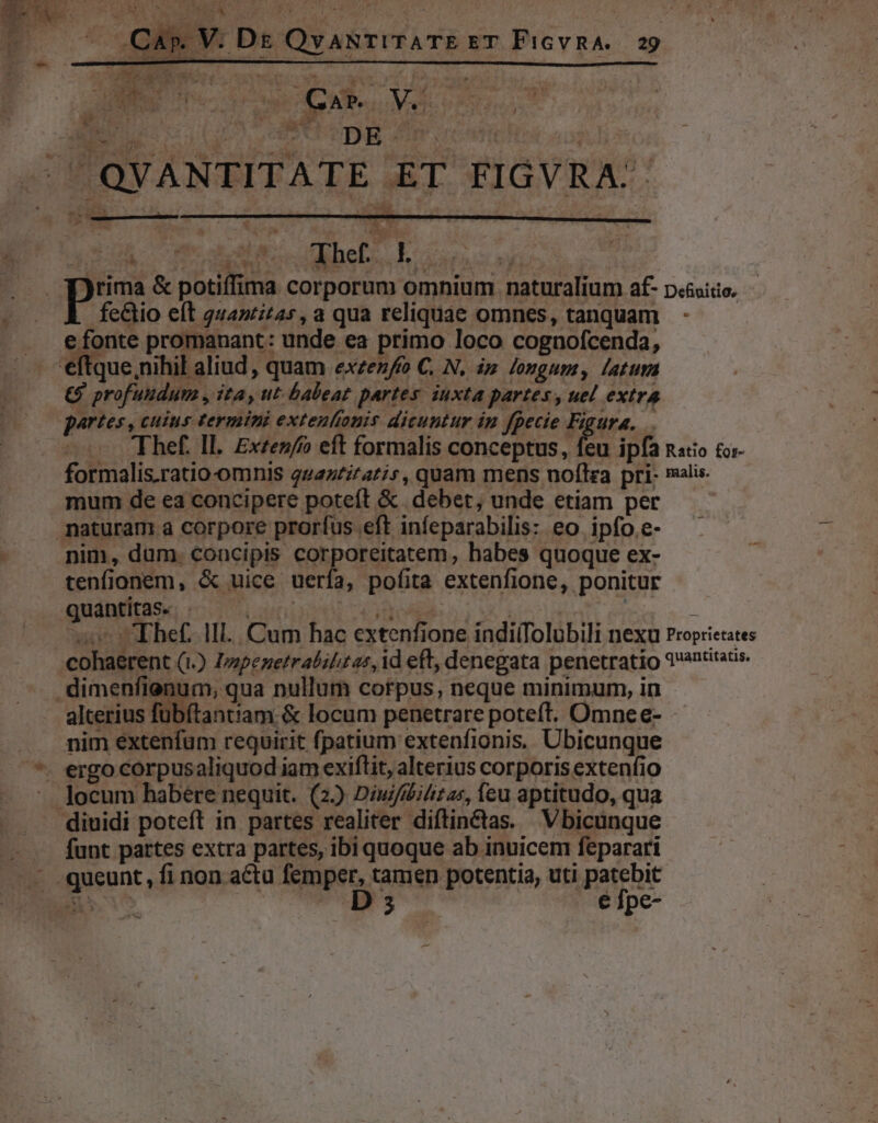 JI. T o e CLAU are E DUK t MP - 7 QVANTITATE ET FIGVRA: ho ow. bei, Eos |. Y)rima &amp; potiffima corporum omnium naturalium af- pc&amp;sitio. PB P fe&amp;tio eft 2442225, a qua reliquae omnes, tanquam. - e fonte promanant: unde ea primo loco cognofcenda, eftque,nihil aliud , quam exzez/o C, N. ip Jongum, latura €9 profuudum , ita, ut baleat partes. iuxta partes , uel extra partes, cuius termini extenlonis dicuntur in fpecie Figura, Thef. Il. Exzez/ eft formalis conceptus, feu ipfa nato £r formalis.ratio-omnis quazeztatis, quam mens noflza pri- malis. mum de ea concipere poteft &amp; . debet; unde etiam per naturam a corpore prorfus eft infeparabilis: eo ipfo.e- nim, dum. concipis corporeitatem, habes quoque ex- tenfionem, &amp; uice uerfa, pofita extenfione, ponitur quantitas. . | | s TEhef. Hl... Cum hac extenfione indi(Tolubili nexu Proprietates cohaerent (1.) Izzpenetrabilitas, id eft, denegata penetratio 2antitatis. dimenfienum, qua nullum corpus, neque minimum, in alcerius fübítantiam &amp; locum penetrare poteft. Omnee- ... mim extenfum requirit fpatium extenfionis. Ubicunque *. ergo corpusaliquod iam exiftit, alterius corporis extenfio -. locum habere nequit. (2) Diu//Diitas, feu aptitudo, qua diuidi poteít in partes realiter diftin&amp;tas. V bicünque —— — funt partes extra partes, ibi quoque ab inuicem feparari .— .queunt, fi non actu femper, tamen potentia, uti patebit iSo |Ds € fpe-