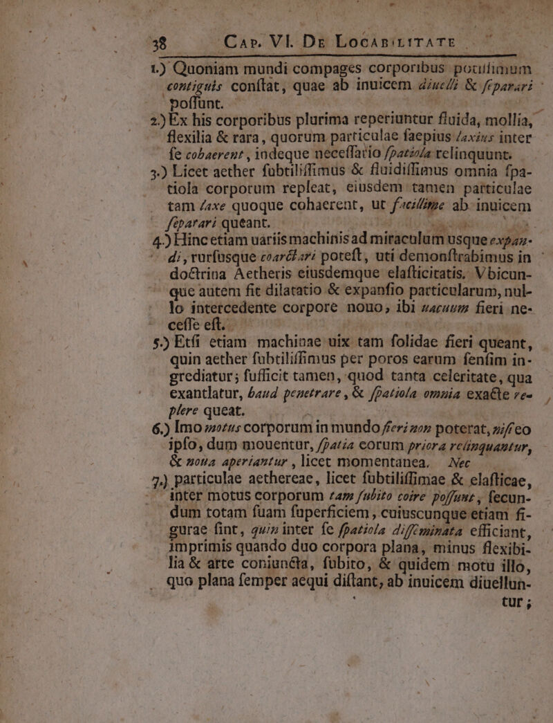 em ONT HS CRM DR 38 Càár. VE..Di EocisitiTATE 77 1.) Quoniam mu ndi compages corporibus pocifimum A voffunt. - | S fe cobaerent , iadeque neceffario /patzzZa relinquunt. 3.) Licet aether fübtiliffimus &amp; fluidiffimus omnia fpa- tiola corporum repleat, eiusdem tamen particulae tam /«xe quoque cohaerent, ut faci//me ab- inuicem - f&amp;parari queant. | ! 14478 4.) Hincetiam uarii doctrina Aetheris eiusdemque elafticitatis. V bicun- que autem fit dilatatio &amp; expanfio particularum, nul- lo intercedente corpore nouo; ibi zcauz fieri ne- cete ettip 09 pia | 2 5.) Etfi etiam. machinae uix tam folidae fieri queant, quin aether fubtiliffimus per poros earum fenfim in- grediatur; fufficit tamen, quod tanta celeritate, qua exantlatur, £aud peaetrare , &amp; jfpatiola omnia exa&amp;e ve- p/ere queat. P OM | | 6.) Imo us corporum in mundo fer zez poterat, zi eo ipfo, dum mouentur, /74t eorum priera reünquautur, &amp; nona aperiuntur , licet momentanea, Nec. — | .. inter motus corporum ^74 fubito coire poffuut , fecun- dum totam fuam fuperficiem , cuiuscunque etiam fi- imprimis quando duo corpora plana, minus flexibi- lia &amp; atte coniunéta, fubito, &amp; quidem motu illo, quo plana femper aequi diflant, ab inuicem diuellun- /