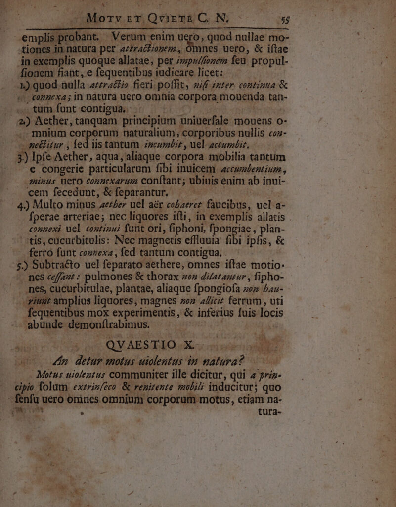 AT RWONINIUT ULL n. s. abo. PW 7 Sil mer s Pala | eocidliiane- : Verum enim uero, quod nullae mo- tiones in natura per attratliopem , Omnes uero, &amp; iítae in exemplis quoque allatae, per /zpw/fozem feu. propul- fionem fiant, e fequentibus iudicare licet: 1) quod nulla a/ra&amp;ti fieri: poffit, zif inter. continua &amp; tonnexa ; in natura uero omhia corpora mouenda tan- |. », tum funt contigua, - : 2) Aether, tanquam principium uniuerfale mouens o- .mnium corporum naturalium, corporibus nullis coz- - me&amp;itur , fed iis tantum z»zcuméir , uel accumbiz. 5) Ipfe Aether, aqua, aliaque corpora mobilia tantum .€ congerie particularum fibi inuicem «ccwalentium, minus ero commexarum conftant; ubiuis enim ab inui- cem fecedunt, &amp; feparantur.- | 4.) Multo minus aether uel aér co£aeret faucibus, uel a- fperae arteriae ; nec liquores ifti, in exemplis allatis . congexi uel continui fant ori, fi phoni, fpongiae , plan- tis, cücurbitulis: Nec magnetis effluuia. fi bi ipfis, &amp; ferro fünt cozzexa , fed tantum contigua. . $) Subtracto uel feparato aethere, omnes iftae motio: nes ceffazt : pulmones &amp; thorax vo» duatantur , fipho- nes, cucurbitulae, plantae, aliaque fpongiofa zez au- -riunt amplius liquores, magnes zoz allicit ferrum , uti fequentibus mox experimentis, &amp; Manta fuis locis | abunde EmOnBcabumus 4n detur motus vicini 7 pluri 2 Motus utiolentus communiter ille dicitur, qui 4 priz- cipio folum exzris/eco. &amp; renitente moli inducitur; quo - fenfu uero orines omnium corporum motus, etiam na- queo | tura- eit yen e *