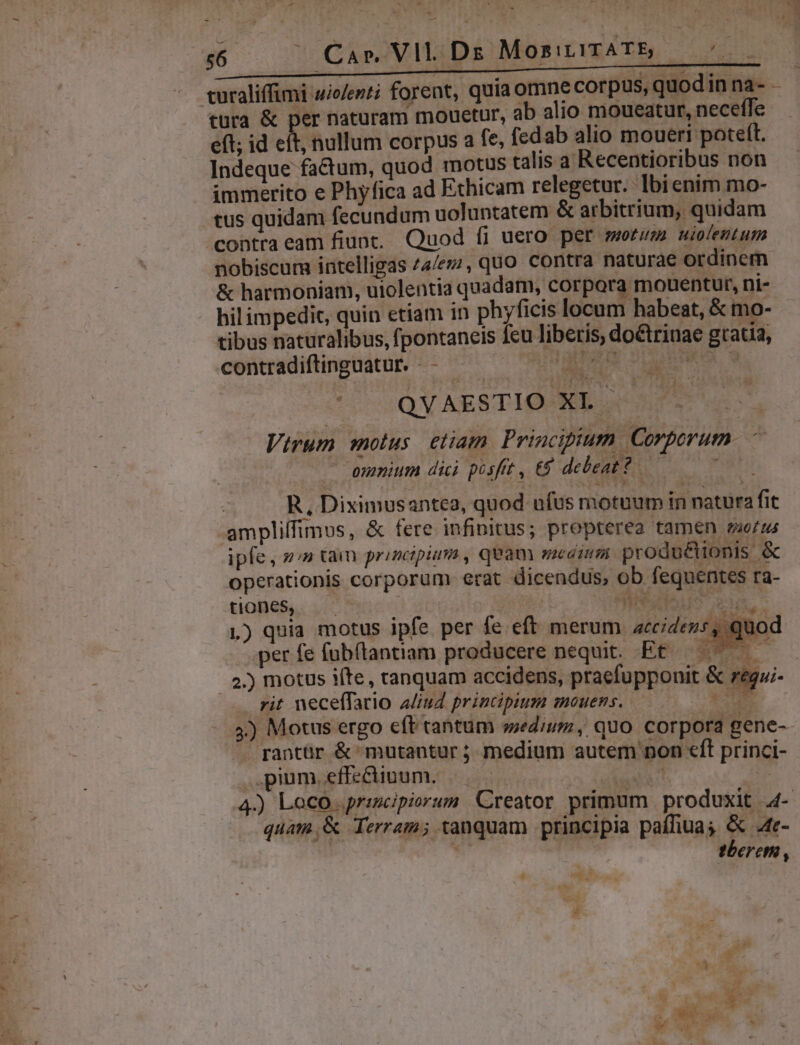 gs [4 Ems eft; id eft, nullum corpus a fe, fedab alio moueri poteft. Indeque factum, quod motus talis a Recentioribus non immerito e Phyfica ad Ethicam relegetur. bienim mo- tus quidam fecundum uoluntatem &amp; arbitrium, quidam contraeam fiunt. Quod fi uero per morum niolentum nobiscum intelligas 74/ez/, quo Contra naturae ordinem &amp; harmoniam, uiolentia quadam, corpora mouentur, ni- hil impedit, quin etiam in phyficis locum habeat, &amp; mo- tibus naturalibus, fpontaneis feu liberis, doctrinae gtatia, contradiftinguatur. - - laum SORS S * ^ SQVAESTIO-XL Virum motus. etiam Principium Corporum ' ommium dici posfit , €9 debeat? ^W R, Diximusantea, quod ufus motuum in natura fit ampliffimus, &amp; fere infinitus; propterea tamen ruo/us ipfe, »;» tam principium , quam eaim produé&amp;tionis &amp; operationis corporum erat dicendus, ob fequentes ra- tiones, | j | SM ALIS. TE 1) quia motus ipfe per fe eft merum accidens, quod per fe fubftantiam producere nequit. Et — — : /. 2.) motus ifte, tanquam accidens, pracfupponit &amp; e neceffario a/iud principium mouens. D [i J --— aha 2i Y ..$) Motus ergo eft tantum sedium, quo corpora rantür &amp; mutantur; medium autem n pium.effe&amp;iuum. — gene- on €ft princi- quam, &amp; Terram; tanquam principia paffiuas &amp; 4te- tberem , E uu, a *3 h : s MEC —