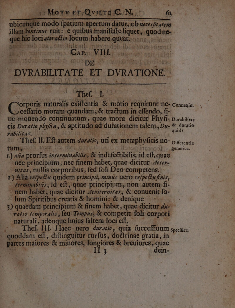 spar MoTy rT/QvitT E KUN. n 6t ict T m modo fj patium. apertum datur, ob zeces/&amp; ateza illam zozzinui ruit: € quibus manifefle liquet, . quodte« quehic t dociaderail iod locum. L'aieigeq IW 4st d V 070 ide inb Ti M 25 í I. yX»otnineii Dk; i » » ann VIIL. MEO Oy Be E MT dodi: trem:  ' DE -DVRABILITATE. ET DVRATIONE.- 4! fhef. X (Copes naturalis zen &amp; motio requirant TI£- Connexio. ce(fario moram quandam; &amp; tractum in effendo, fi- ue mouendo continuatunr, quae mora dicitur Phyfi- puritas cis Duratio pbfia, &amp; aptitude ad dufationem talem, D5u- € duratio rabilitas. er ae Ehef: ILE t autem durati, uti ex metaphyfi ICiS 00- p;s.encs tum, SAX M ^W «generica. 377. prorfus. orermin edili (&amp; indefe&amp;ibilis; id eft, quae nec principiüm, nec finem habet, quae dicitur 44ezer- nitas , nullis corporibus, fed foli Deo:competens. 2) Ali refpetu quidem principii, miuus uero rejpectuftpis, terminalis, id eft, quae principium, non autem fi- - mem habet, quae dicitür Zezireruitar, &amp; conuenit fo- lum Spiritibus creatis &amp; homini; &amp; denique — 3) quaedam principium &amp; finem habet, quae dicitur du- Talio £Erupor Alis , feu. Tempus, &amp; competit. foli corpori naturali , adeoque huius faltem loci eft. ; — phef llL Haec uero durati?, quia fücceffi TUUITI speci&amp;ca: : quoddam eft, diftinguitur rurfus, do&amp;irinae gratia, in. partes maiores &amp; minotes, longiores &amp; breuiores;, quae H5 ^. dein-