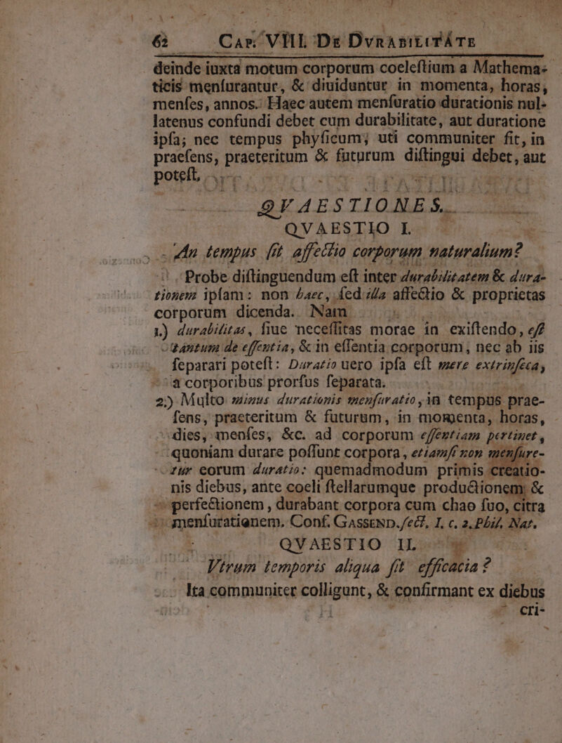 » : ^ 4 xu &amp; — Car VIL Ds DvnasimirÁTE ticis meníurantur, &amp; diuiduntur in momenta, horas, menfes, annos.: Haec autem menfuratio durationis nul- latenus confundi debet cum durabilitate, aut duratione ipfa; nec tempus phyficum; uti communiter fit, in praefens, praeteritum &amp; futurum diftingui debet, aut potelb Ape cornua cp dax PETIT ORE ^ 2. - f rf IDE . QFAESTIONES. n | QVAESTIO L . — el s cdln tempus (it. affectio corporum naturalium? i! Probe diftinguendum eft inter Zwraiizatem &amp; dura- tionem ipfam: non Zac, fed. iz affectio &amp; proprietas corporum dicenda. Nam . .: asd a L1) durabiitas, liue neceffitas morae in exiftendo, e tantum de effeutia, &amp; in effentia corporum, nec ab iis feparari poteft: Darari» uero ipfa eft mere exerinfeea, -^'&amp; corporibus prorfus feparata. PK T 2) Multo miuus duratienis neufuratio ,1n tempus prae- ^dies, menfes, &amp;c. ad corporum «effegtiam pertinet , quoniam durare poffunt corpora , ee/27// zon menfure -—Zur eorum daratio: quemadmodum primis creat ) nis diebus, ante coeli ftellarumque productionem: &amp; perfe&amp;ionem , durabant corpora cum chao fuo, citra ^ amenfuratienem, Conf. GASSEND./eZ7, I, c. 2. PLiZ, Nar. tod c0 ccs QN ABBSIFIO IDs n — trum temporis aliqua fit. efficacia? — «Mta communiter colligunt, &amp; confirmant ex diebus iti He m —^ cri- -