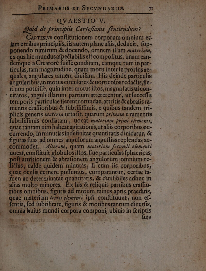 0C OLOR ZR à T /—- 0 PRiMARUS ETSrCYNDARUS 070 M EN COO AESTIO V. d — Quid de principiis. Carteffams féutiendum ^. CARTESIS conflitutionem corporum omniunr et- iam e tribus principiis, iis autem plane aliis, deducit, fup- . ponendo nimirum &amp; docendo, omnem illam zazezzam, exquahic mundusafpeCtabiliseft compofitus, unam ean- demque a Creatore fuiffe conditam, eamque tum in par- ticulas, tam magnitudine, quam motu inter fe prorfus ae- quales, angulares tamén; diuifam. His deinde particulis angularibus,in motuscirculares &amp; uorticofos redactis;fie- rinon potuifTe, quin inter motus iftos, magna fatis ui con- * citatos, anguli illarum partium attererentur,, ut fucceffu temporis particulae fierentrotundae, attritis &amp; abrafis ra- mentis craffioribus &amp; fubtiliffimis, e quibus tandem tri- plicis generis zzazcria ortafit, quarum primam eramentis fubtiliffimis conflatam , uocat »aazeriam primi elementi, quae tantam uim habeat agitationis,ut aliis corporibus ec- currendo, in minutias indefinitae quantitatis diuidatur, &amp; figuras fuas ad omnes angulorum anguítias replendas ac- .commodet. 4/feram, quam zateriam fecundi elementi - uocat, conftituit globulos iftos, fiue particulas fphaericas, poft attritionem &amp; abrafionem angulornm omnium re- u ualde quidem minutàs, fi cum iis corporibus, ( Mereepere Bonum, comparantur, certae ta- . men ac determinatae quantitatis, &amp; diuifibiles adhuc in . alias multo minores. Ex his &amp; reliquis partibus craíffio- ribus omnibus, figuris ad motum minus aptis praeditis, quae materíam zer£ii elementi. ipfi conftituunt, non ef- - entia, fed fubtilitate, figuris &amp; motibustantum diuerfis, — omnia huius mundi corpora componi, ubiuis in e aum os d5tt T ow sr om