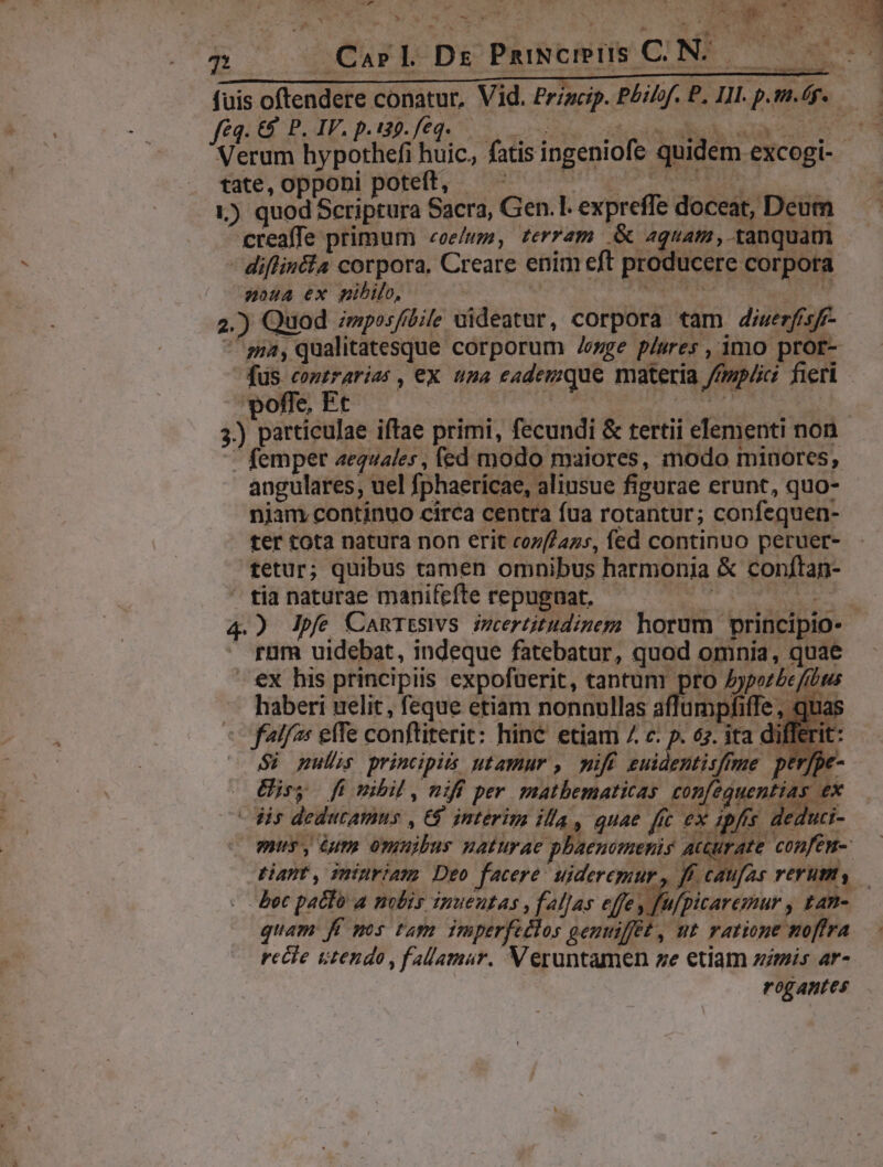 SEN ind Carl Ds PmiNcmüIS C.N. Kk i d T * $3 n à EI PEDE 2 feq. €&amp; P. IV. p.139. feq. tate, opponi poteft, — - | o 1) quod Scriptura Sacra, Gen. 1. expreffe doceat, Deum creaffe primum coeluma, tevram .&amp; aquam ,.tanquam - diflincla corpora, Creare enim eft producere corpora noua ex nibilo, | | Sis S PALOS 2.) Quod ;mposfíbie uideatur, corpora tam diuerfisff- poffe, Et —' femper aequales, fed modo maiores, modo minores, angulares, uel fphaericae, aliusue figurae erunt, quo- njam continuo circa centra fua rotantur; confequen- ter tota natura non erit coz[/azs, fed continuo peruer- tetur; quibus tamen omnibus harmonia &amp; conftan- ' tia naturae manifefte repugnat, : | ram uidebat, indeque fatebatur, quod omnia, quae - €x his principiis expofüerit, tantum pro Jyporbe/ftbtuis haberi uelit, feque etiam nonnullas affumpfiffe, quas flf: effe conftiterit: hinc etiam 7 c: p. 67. ita differit: Si pulls principis utamur , miff euidemtisffme ptr[pe- Uiey fü nibil , niff per matbematicas confequentias ex dis dedutamus , €$ intérim illa, quae ffc ex 4 fis. de, iti- Boc patfo a nolis inueutas , falJas effe, recle utendo ,fallamar. Veruntamen ze etiam zmis ar- rogantes