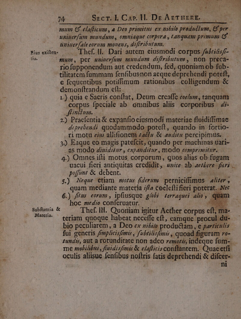 -— x ^  a V US UNT , -— B6 a ^ : D : 74 Sscm. l Car. ll. DE AgTHERE.. suum €8. elaflicum , a Deo primitus ex nibilo productum, €9 per. upiuer(um euundum , omniaque corpora , tanquam primus € uniuer[ate eortiu smouens, diffributum. RN td Bis exten. —.. Thef. ll. Dari autem eiusmodi corpus /s/rifsfr- -—— tia. pum, per uniuerfutn mundum diftributum , non préca- riofüupponendum aut credendum, fed, quoniam ob fuüb-- tilitatem fummam fenfibusnon aeque deprehendi poteft, e fequentibus potiffimum rationibus colligendum &amp; demonfítrandum eft: EUN ODRDER 1.) quia e Sacris conftat, Deum creaffe coe/uz, tanquam corpus fpeciale ab omnibus aliis corporibus | Zz- Jfeincium. apos Redit DR ta UL UA RS 2) Praefentia &amp; expanfio etusmodí materiae floidiffimae dcprebendi quodammodo poteft, quando in fortio- ri motu eiz: allifionem zac» &amp; auditu percipimus... 3) Eaque eo magis patefcit, quando per machinas uari- as modo diuiditur , expanditur, modo eomprimitur. 4.) Omnes ifti motus, corporum, quos alias ob fugam uacui fieri antiquitas credidit, wzice- ab. aez£ere. feri poffint &amp; . debent. : ET UTE 5.) Neque etiam motus (derum. perniciffimus 4/izer quam mediante matería // coeleftifieri poterat. Nec 6.) fitus eorum, ipfiusque g/oéj rzerraquei aho, quam | hoc medie conferuatur. —. —— x p x Thef. lll. Quoriiam igitur Aether corpus eft, ma- teríam quoque habeat neceffe eft, camque: procul du- bio peculiarem, a Deo ex zi£i productam, e parriculis fui generis /rmpéicisfmis , fubtilisfrmis, quoad figuram ro- 2undi, aut a rotunditate non adeo remzorz, indeque füm- me solilibus , ftuidisfants &amp; elaflicis conftantem. Quae etfi oculis aliisue fenfibus noftris fatis deprehendi &amp; difcer- - 4 ni