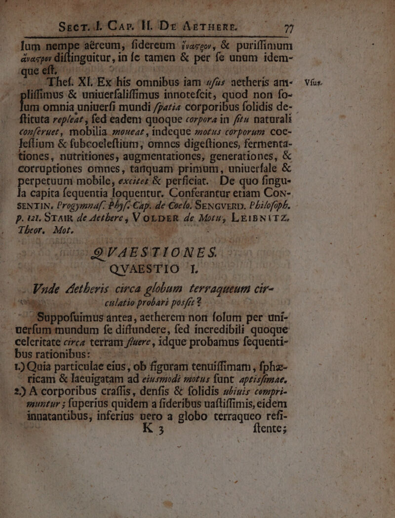 Sscr.b Car HL. Dr AgTHsRE. — ^75 ape aéreum, fidereum- édvaggor, &amp; puriffimum iftinguitur, in fe tamen &amp; per fc unam idem- lifimus &amp; uniuerfaliffimus innotefcit, quod non fo- conferuet, mobilia »uoueat , indeque »ozus corporum coe- leftium &amp; fubcoeleflium; omnes digeftiones, ferrenta- corrüptiones omues, tatquam primurmi, uniuerfale &amp; la capita fequentia loquentur. Conferantur etiam Cos- SENTIN, Progymnaf: Bbyf/. Cap. de Caelo. SENGvERD. Philofoph. p. Ut. STAIR de Aetbere V OLDER de Motu; LE1BNITZ. Tbxore MoIS OM UR o0. wg MW QWEEMTO Lor - Vude dtetbevis circa globum terraqueum cir- BL Ou : -eulatio probari posfre 9 | ^ Suppofuimus antea, aetherem non folum per uni- celeritate circa terram //uere , idque probamus fequenti- büsradómibust 5 SEE 0 oco | 1) Quia particulae eius, ob figuram tenuiffimam , fphz- muutur ; fuperius quidem a fideribus uaftiffimis, eidem ánnatantibus, inferius uero a globo terraqueo refi- Víus.