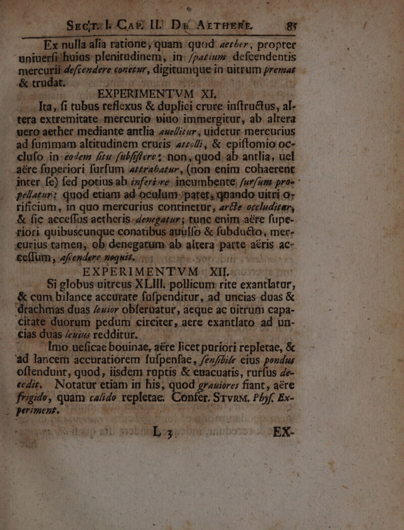 EÀ nulla B MUERE, DUE: dolar propter ^r] pos decepti ye im Hiit defcendentis | - IBNPERIMENIDVM. XL gru | da A ee reflexus &amp; duplici crure iu(lnlus, di. ad fummam altitudinem cruris [need &amp; epiftomio oc- pellatur: quod etiam ad-oculum-patet; qnando uitri a; &amp; fic acceífas. actheris cdenegatur ; tunc enim aere fupe- Son quibuscunque conati us auulfo &amp; fubdudto, mere €urius tamen; ob denegatum ab altera parte, aeris ac- eeffum, afiendere nequis. (ay Mee e eiu | Á 1S EXPERIMENTVM: xiL. Si globus vitreus XLIIl. pollicum rite exantlatur, &amp; com biluce accurate füfpenditur, ad uncias duas &amp; drachmas duas /euier obferüatur, aeque ác üitrüum capa- ate duorum pedum circiter, aere exantlato ad un- cias d Juas/emzu redditur. — ^— | Imo. ueficae bouinae, aére licet puríori repletae, : &amp; ad lancem accuratiorem fufpenfae, feufiüife eius pondus oftendunt, quod, iisdem. rüptis &amp; euacuatis, rurfus 4e- cedit. Notatur etiam in his, quod graaiores fiant , aere frigido, quam gei Poe Conífe er. Srvnw. Pb E pre r T i HMM ME -