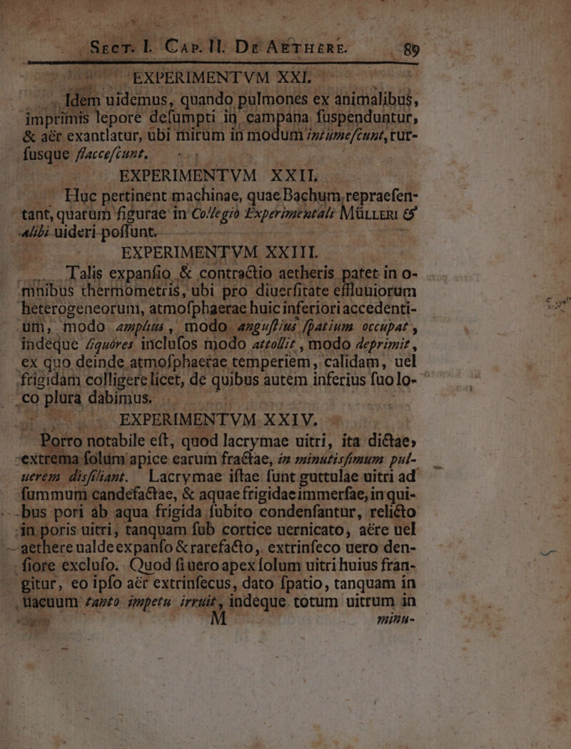 q HIMPOEXDERIMENTVM XXb 00s J T Idem uidemus, quando pulmones ex anícnalibus, &amp; ar exantlatur, ubi mirum in mo fusque /fzeccefcuzt, | Jute 000 77 EXPERIMENTVM XXIL. — - Huc pertinent machinae, quae Bachum,repraefen- Um 7 Je cunt, rur- ^ EXPERIMENTVM XXIII beterogeneorum, atmofphaerae huic inferiori accedenti- üm, modo «mpm, modo a«meuffus fpatium. occupat , indeque Zguóres inclufos modo az£o/;z , modo 4eprzm;it , .ex quo deinde atmofphaetae temperiem , calidam, uel frigidam colligere licet, de quibus autem inferius fuo lo- CO DIOE dabirhu$ 539. cie sss | | sos s EXPERIMENTVM XXIV. - Porro notabile eft, quod lacrymae uitri, ita dictae; rema folum apice earuim fra&amp;tae, z sinutisftmum pul- uerem. disfiliant. | Lacrymae iftae funt guttulae uitri ad fümmum candefaCtae, &amp; aquae frigidae immerfae, inqui- -bus pori ab aqua frigida Aubito condenfantur, relicto in poris uitri; tanquam fub cortice uernicato, aére uel ri .Wacuum za»£o impetu irruit, indeque. cotum uitrum in . SN NE Cu minu.