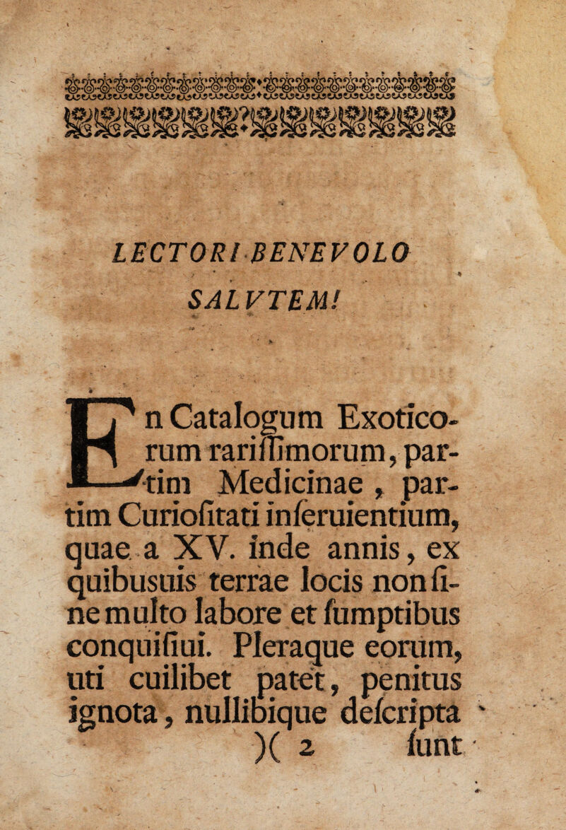 LECTORI BENEVOLO SALVTEM/ £ i * ' * - - r . < • .V • En Catalogum Exotico¬ rum raririlmorum, par- tim Medicinae , par¬ titu Curiofitati inferuientium, quae a XV. inde annis, ex quibusuis terrae locis non fi¬ ne multo labore et fumptibus conquifiui. Pleraque eorum, uti cuilibet patet, penitus ignota, nullibique defcripta v )( 2 lunt