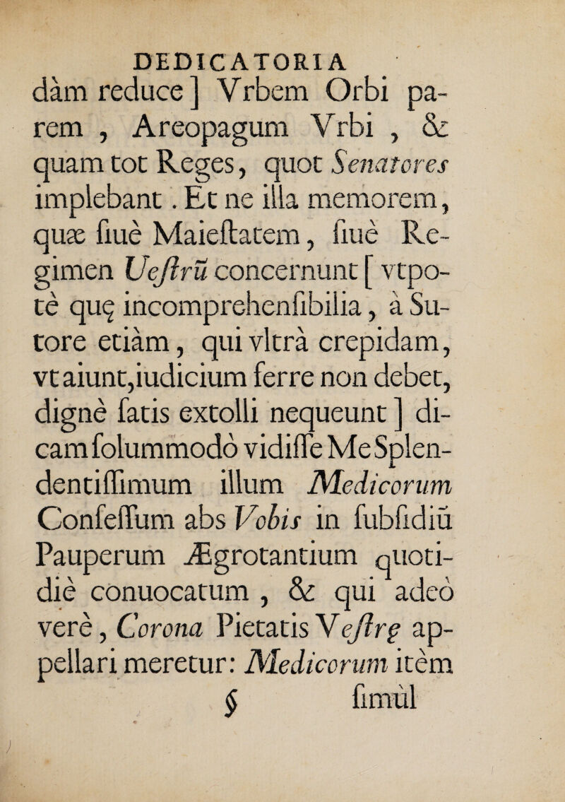 dam reduce ] Vrbem Orbi pa¬ rem , Areopagum Yrbi , & quam tot Reges, quot Senatores implebant. Et ne illa memorem, quse fiue Maieftatem, fiue Re¬ gimen Vejlru concernunt [ vtpo- te qu^ incomprehenfibilia, a Su¬ tore etiam, qui vitra crepidam, vt aiunt,iudicium ferre non debet, digne fatis extolli nequeunt ] di¬ cam folummodo vidiffe MeSplen- dentiffimum illum Medicorum ConfefFum abs Vobis in fubfidiu Pauperum ^Egrotantium quoti¬ die conuocatum , & qui adeo vere, Corona Pietatis Vejlrg ap¬ pellari meretur: Medicorum item § fimul