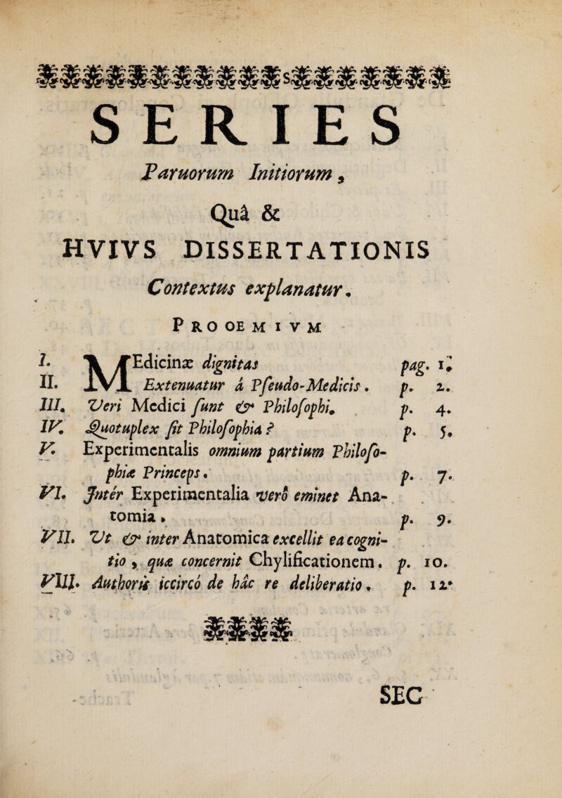SERIES Furnorum Initiorum 9 Qu4 & HVIVS DISSERTATIONIS Contextus explanatur. PROOEM I VM A X TEdicinse digni tat pag. ii II. IVI Extenuatur d Pfeudo-Medicis. p, z. III. Veri Medici funt & Pbilofophi. p. 4. IV. 4Juotuplex jit Pbilofopbia ? p. 5, V. Experimcncalis omnium partium Philofo- pbU Princeps, p. 7. VI. Jnter Experimcntalia verS eminet Ana- tomia * p. 9, VIL Vt & inter Anztotnics. excellit eacogni- tio , qua concernit Chylificationem. p. 10. Vl11. Amhorit iccirco de bde re deliberatio, p. 11* SEC