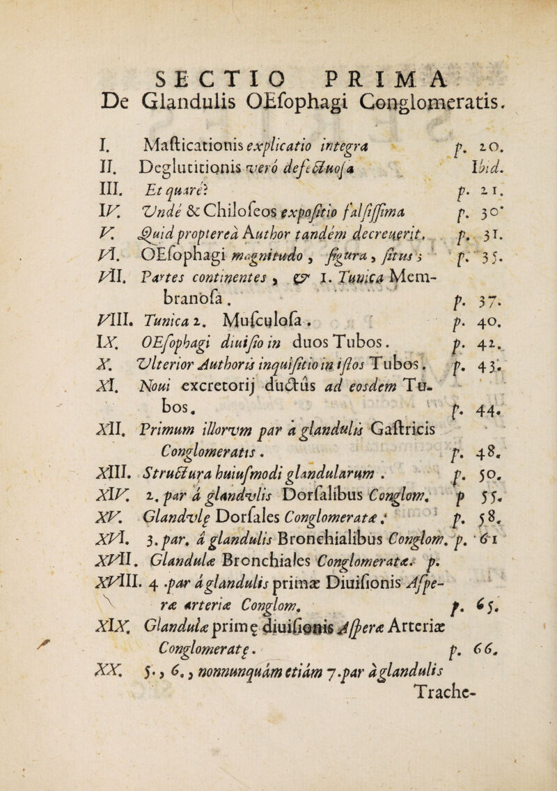 SECTIO PRIMA De Glandulis OEfophagi Conglomeratis. f. IO. I hid. p. z i. f. 3C f. 31. 'f- f- P- t' 2 ? 3 J ■ 37- 40. 4*. I. Mafticatiotiis explicatio Integra II. Deglutitionis wtro defe^kiofa III. Et qurre? I/7! ZJnde & Chiiofeos expofitio falfijfima V. JQuid proptered Author tandem decrei{erjt, Kf OEfophagi magnitudo , figura 5 fitus 5 pii. Partes continentes , I. Tuwc& Mem- branbta. Tunica z. Muicylofa . \X. OEfophagi diuifio in duos Tubos. X. ZJ It enor Author u inquifitiom i flos T ubos. XI. Noui cxcretorij dudtus ad eosdem Tu. bos. Adi. Primum illorum par a glandulis Gaftricis Conglomeratis. XIII. Strudi ura huiufmodi glandularum . XIV. z, par d glandulis Dorfalibus Conglom. XV. Glandvlp Donales Conglomerat#: s XVI. 3. par. d glandulis Bronchialibus Conglom. p. 61 XVII. Glandula Bronchiales Conglomerata, p. XVlIL 4 .par d glandulis prima: DiuiHonis Afpe- A r& arteria Conglom. p. 6 J. XLY. GlanduU prim £ diuihonis Afer a Arteria: Conglomerat p .> p. 66. XX. 5., 6,} nonmnqudm etiam 7-par dglandulis Trache- f. 43 '. f« 44« f. 48. f« 50. f 5 5- f« 58«