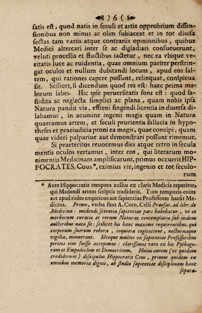 I <•$ > 6 ( s* fatis eft > quod natis in feculi et artis opprobrium diffen«* fionibus non minus ac olim fubiaceat et in tot diuifa fedas tam variis atque contrariis opinionibus , quibus Medici altercari inter fe ac digladiari confueuerunt» yeluti procellis et Sudibus ia&etur , nec ea vbique ve« ritatis luce ac euidentia, quae omnium pariter perftrin- gat oculos et nullum dubitandi locum * apud eos fal- tem, qui rationes capere poflunt, relinquat, confpicua fit. Scilicet,fi dicendum quod res eft: haec prima ma¬ lorum labes. Hic ipfe peruerfitatis fons eft : quod fa- ftidita ac negieda fimplici ac plana , quam nobis ipfa Natura pandit via, effreni fingendi licentia indiuerfadi¬ labamur , in acumine ingenii magis quam in Natura quaeramus artem, et feculi prurientis fallacia in hypo- thefes et praeiudicia proni ea magis, quae concipi, quam quae videri palpariue aut demonftrari poffunt rimemur. Si praeteritos reuocemus dies atque retro in fecula mentis oculos vertamus , inter eos , qui literarum mo- nimentisMedicinam amplificarunt, primus occurrit HIP¬ POCRATES, Cous*, eximius vir,ingenio et tot feculo- rum \ *. \) . ' _ I ' - ------- - - --:- - ^ - - — - ■ ■ -—~ HWI... I I Mi * Ante Hippocratis tempora nullus ex claris Medicis repetitur* qui Medendi artem feriptis tradiderit. Tum temporis enim aut apud rudes empiricos aut fapientiae Profelfores haelit Me¬ dicina. Primo, verba funt A. Corn. Celfl Praefat. ad hbr. de Medicina : medendi [cientia fapientiae pars habebatur , vt et morborum curatio et rerum Naturae, contemplatio fub iisdem auUoribus nata fit: fcilicet his hanc maxime requirentibus-, qui corporum fuorum robora , inquieta cogitatione, noElurnaque vigilia, minuerant. Ideoque multos ex fapientiae Prof e(foribus peritos eius fuijfe accepimus : clanffimos vero ex his Pythago- ram et Empedoclem et Democritum. Huius autem (vt quidam crediderunt) difcipulus Hippocrates Cous , primus quidem ex emnibus memoria dignis, ab fiudio fapientiae difeiplinam hanc fepara*