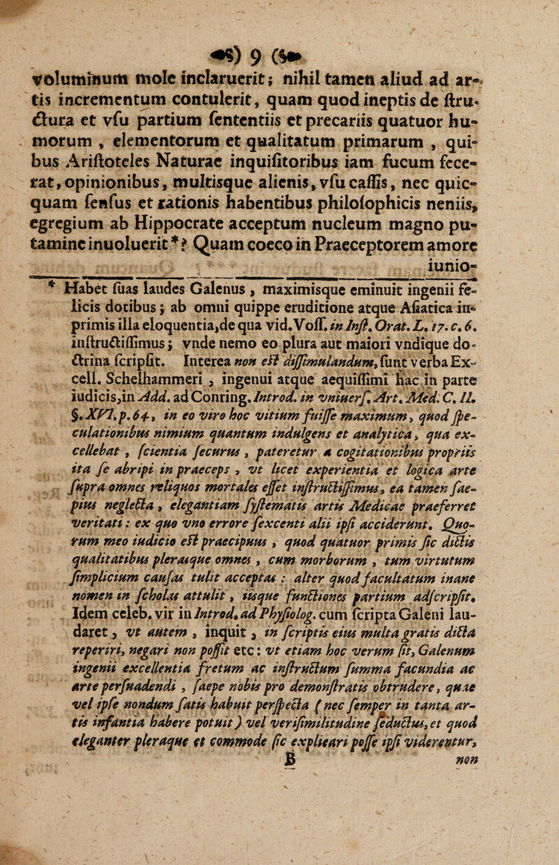 voluminum mole inclaruerit; nihil tamen aliud ad ar¬ tis incrementum contulerit, quam quod ineptis de ftru* dtura et vfu partium fententiis et precariis quatuor hu¬ morum , elementorum et qualitatum primarum , qui¬ bus Ariftoteles Naturae inquifitoribus iam fucum fece¬ rat, opinionibus, multisque alienis, vfu callis, nec quic- quam fenfus et rationis habentibus philolophicis neniis, egregium ab Hippocrate acceptum nucleum magno pu¬ tamine inuoluerit * i Quam coeco in Praeceptorem amore iunio- ‘ .. npTTO^ u ~wmmm —— — i * Habet fiias laudes Galenus , maximisque eminuit ingenii fe« Ikis dotibus j ab omni quippe eruditione atque Afiatica iu^ primis ilia eloquentia,de qua vid. Voff. in Inft. Orat. L. /7. c. 6* inftru&iflimus; vnde nemo eo plura aut maiori vndique do- ftrina (cripfit. Interea non eil diffimuiandum, dmt verba Ex- cell. Schelhammeri , ingenui atque aequiflimi hac in parte iudicis;in Add. ad Conring. Introd. in vniuerftArt* Med» C, 1L §tXf/l,p.64-, in eo viro hoc vitium fuijfe maximum, quodJpe~ culatiombus nimium quantum indulgens et analytica, qua exp¬ ediebat , (cientia fe eurus , pateretur a cogitationibus propriis ita fe abripi in praeceps , vt licet experientia et logica arte fupra omnes reliquos mortales ejfet inftrudijfimus 9 ea tamen fae- pius negleda, elegantiam fyftematis artis Medicae praeferret veritati: ex quo vno errore fexcenti alii ipji acciderunt. Quo¬ rum meo iudicio eft praecipuus , quod quatuor primis fic didis qualitatibus pier asque omnes , cum morborum , tum virtutum ftmplicium caujas tulit acceptas : alter quod facultatum inane nomen in fc holas attulit > iis que fundiones partium adjcripjit• Idem celeb. vir in Introd* ad Phyfiolog. cum (cripta Galeni lau¬ daret ? vt autem , inquit 3 in feriptis eius multa gratis ditia reperiri, negari non poffit ete: vt etiam hoc verum fit, Galenum ingenii excellentia fretum ac inftrudum fumma facundia ac arte perfuadendi, faepe nobis pro demonftratis obtrudere, quae vel ipfe nondum fatis habuit perjpeda ( nec femper in tanta ar¬ ti* infantia habere potuit) vel verifimilitudine fedudus, et quod eleganter pleraque et commode pc explieari pojfe ipfi viderentur* B non