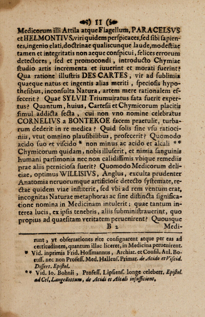 Mcdicomm iili Attila atque Flagellum, PARA CELSVS et HELMONTIV S,viri quidem perfpicaccs.fcd fibi fapien- tes,ingenio elati,dodhrinae qualiscunque laude.modeftiae tamen et integritatis non aeque conlpicui, felices errorum detectores , fcd et promocondi, introdu&o Chymiae ftudio artis incrementa et iuuerint et morati fuerint? Qua ratione illuftris DES CARTES , vir ad fublimis quaeque natus et ingentis alias meriti , fpeeiofis hypo- thefibus, inconfulta Natura, artem mere rationalem ef¬ fecerit ? Quae SYLVII Triumuiratus fata fuerit exper¬ tus ? Quantum, huius, Carteiii et Chymicorum placitis fimul addida fe&a , cui non vno nomine celebratus CORNELIVS a BONTEKOE facem praetulit, turba¬ rum dederit in re medica ? Quid folis fine vfu ratioci¬ niis , vtut omnino plaufibilibus, profecerit ? Quomodo acido fuo et vifeido * * non minus ac addo et aicali * * Chymicorum quidam»nobis illuferit, et nimia faqguinis humani parixmonia nec non calidiffimis vbique remediis prae aliis perniciofa fuerit? Quomodo Medicorum deli¬ ciae, optimus WILLISIVS, Anglus, exculta prudenter Anatomia neruorumque artificiofe detedo fyftemate, re¬ dae quidem viae inftiterit, fed vbi ad rem ventum erat, incognitas Naturae metaphoras ac fine diftin&a fignifica- tione nomina in Medicinam intulerit; quae tantum in¬ terea lucis, exipfis tenebris, aliis fubminiftrauerint, quo propius ad quaefitam veritatem peruenirent? Quousque B z Medi- runt, yt obferuationes rite confignarent atque per eas ad certitudinem, quantum illae liceret, in Medicina peruenirent. * Vid. inprimis Frid.Hoffmannus, Archiat. et Confil. Aul. Bo- ruff. nec non Profeff. Med. Hallenf. Primar. de Acido etViftid. Differt. Epiftol. * * Vid. Io. Bohnii, Profeff. Lipfienf. longe celeberr, Epiftol. ad Cei, LangeUottm», dt Acidi et Aicali mfuffemh
