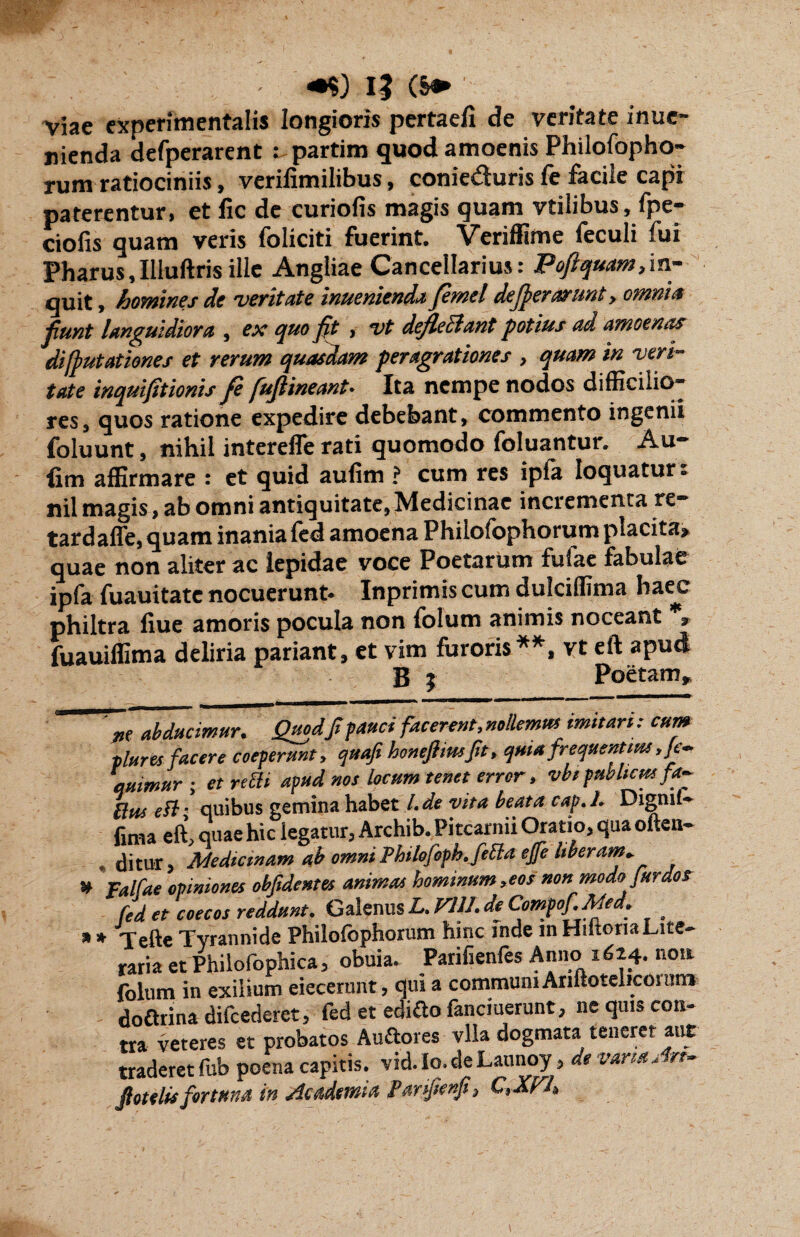 *$) IJ (§» ' Viae cxperimentalis longioris pertaeli de veritate inuc- nienda defperarent : partim quod amoenis Philofopho- rum ratiociniis, verifimilibus, conieduris fe facile capi paterentur, et fic de curiofis magis quam vtilibus, fpe- ciofis quam veris foliciti fuerint. Veriffime feculi fui Pharus,Illuftris ille Angliae Cancellarius: Pojlquam,in¬ quit , homines de veritate inuenienda femel dejperarunt, omnia jiunt languidiora , ex quo jit , vt deflectant potius ad amoenas di [putationes et rerum quasdam peragrationes , quam in veri¬ tate inquijstionis fe fuftineant. Ita nempe nodos difficilio¬ res, quos ratione expedire debebant, commento ingenii foluunt, nihil interefle rati quomodo foluantur. Au- iim affirmare : et quid aufim ? cum res ipfa loquatur, nil magis, ab omni antiquitate, Medicinae incrementa re- tardaffe, quam inania fed amoena Philofophorum placita» quae non aliter ac lepidae voce Poetarum fufae fabulae ipfa fuauitate nocuerunt. Inprimis cum dulciffima haec philtra fiue amoris pocula non folum animis noceant * fuauiffima deliria pariant, et vim furoris**, vt eft apud B ; Poetam» * * ne abducimur. Quodft fauci facerent, nollemus imitari: cum plures facere coeperunt , qttafi honeftiusftt, quia frequentius ,]e- etmmur ; et refii apud nos locum tenet error, vbipublicusfa- fius e fi■ quibus gemina habet l. de vita beata cap.l. Digml- fima eft, quae hic legatur, Archib. Pitcarnii Oratio, qua often- ditur. Medicinam ab omni Philofoph. fefia ejfe liberam* Falfae opiniones obfidentes animas hominum,eos non modo fur dos fed et coecos reddunt. Galenus L. Vili. de Compof.Me . . Tefte Tvrannide Philofophorum hinc inde mHiftoria Late¬ raria et Philofophica, obuia. Parilienfes Anno 1624. non folum in exilium eiecerunt, qui a communi Ariftotelicoi ture doftrina difcederet, fed et ediftofanciuerunt, ne quis con¬ tra veteres et probatos Auftores vlia dogmata teneret aut traderet fub poena capitis, vid. Io. de Launoy, de varia An- Jiotelu fortuna in Academia Janfonfi, C,XFh