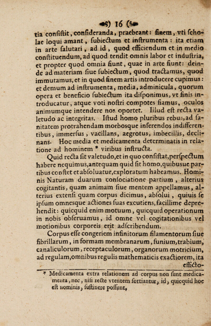 tia confiftit»confideranda, praebeant: finem, vti fcho- lae loqui amant, fubiedum et inftrumenta : ita etiam in arte falutari, ad id , quod efficiendum et in medio conftituendum,ad quod tendit omnis labor et induftria, et propter quod omnia fiunt, quae in arte fiunt: dein¬ de ad materiam fiue fubiedum, quod tradamus, quod immutamus, et in quod finem artis introducere cupimus: et demum ad inftrumenta, media, adminicula, quorum opera et beneficio fubiedum ita difponimus, vt finis in¬ troducatur, atque voti nofiri compotes fiamus, oculos animumque intendere nos, oportet. liiud eft reda va¬ letudo ac integritas. Iftud homo pluribus rebus,ad fa- nitatem protrahendam morbosque inferendos indifferen¬ tibus, immerfus, vacillans, aegrotus, imbecillis, decli¬ nans- Hoc media ct medicamenta determinatis in rela¬ tione ad hominem * viribus inftruda. Quid reda fit valetudo,ct in quo confiftat,per<pedum habere nequimus,antequam quid fit homo,quibusuc par¬ tibus confiet et abfoluatur,exploratum habeamus. Homi¬ nis Naturam duarum confociatione partium , alterius cogitantis, quam animam fiue mentem appellamus, al¬ terius extenfi quam corpus dicimus, abfolui, quiuis fe ipfum omnesque adiones fuas excutiens,facillime depre¬ hendit: quicquidenim motuum, quicquid operationum in nobis obferuamus, id omne vel cogitationibus vel motionibus cOrporeis erit adferibendum. Corpus effe congeriem infinitorum filamentorum fiue fibrillarum, in formam membranarum, funium, trabium* canaliculorum, receptaculorum, organorum motricium, ad regulam,omnibus regulis mathematicis exadiorem, ita ___>__ ‘t effido- * Medicamenta extra relationem ad corpus non funt medica¬ menta, nec, nili refte vtentem fordantur^ quicquid hoc eft nominis ? fuftinere poffunt.