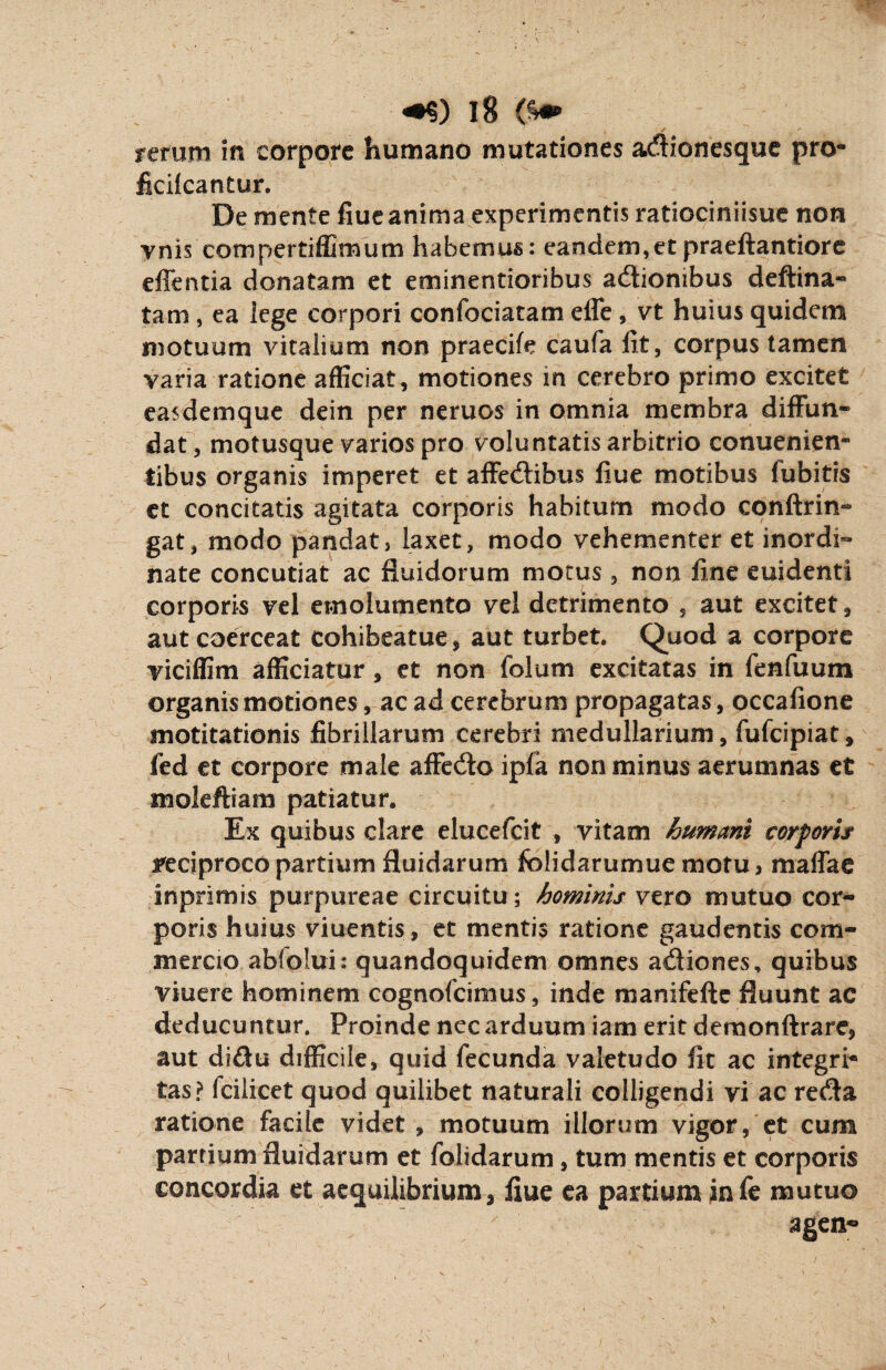 rerum in corpore humano mutationes adionesque pro- ficilcantur. De mente fiue anima experimentis ratiociniisue non vnis compertiffirnum habemus: eandem,etpraeftantiore effentia donatam et eminentioribus adiombus deftina- tam , ea iege corpori confociatam effe , vt huius quidem motuum vitalium non praecife caufa fit, corpus tamen varia ratione afficiat, motiones in cerebro primo excitet easdemque dein per neruos in omnia membra diffun¬ dat, motusque varios pro voluntatis arbitrio conuenien- tibus organis imperet et affedibus fiue motibus lubitis et concitatis agitata corporis habitum modo conftrin- gat, modo pandat, laxet, modo vehementer et inordi¬ nate concutiat ac fluidorum morus, non fine euidenti corporis vel emolumento vel detrimento , aut excitet, aut coerceat cohibeatue, aut turbet. Quod a corpore viciffim afficiatur, et non folum excitatas in fenfuum organis motiones, ac ad cerebrum propagatas , occafione motitationis fibrillarum cerebri medullarium, fuficipiat, fed et corpore male affedo ipfa non minus aerumnas et moleftiam patiatur. Ex quibus clare elucefcit , vitam humant corporis reciproco partium fluidarum folidarumue motu, maffae inprimis purpureae circuitu; hominis vero mutuo cor¬ poris huius viuentis, et mentis ratione gaudentis com¬ mercio abfolui: quandoquidem omnes adiones, quibus viuere hominem cognofcimus, inde manifefte fluunt ac deducuntur. Proinde nec arduum iam erit demonftrare, aut didu difficile, quid fecunda valetudo fit ac integri* tas? fcilicet quod quilibet naturali colligendi vi ac reda ratione facile videt , motuum illorum vigor, et cum partium fluidarum et folidarum, tum mentis et corporis concordia et aequilibrium, fiue ea partium infe mutuo agen«