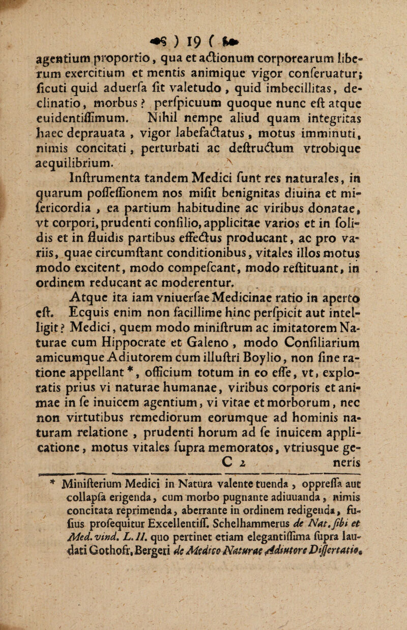 agentium proportio, qua et adtionum corporearum libe* tum exercitium et mentis animique vigor conferuatur; ficuti quid aduerfa fit valetudo , quid imbecillitas» de¬ clinatio , morbus ? perfpicuum quoque nunc eft atque euidentiffimum. Nihil nempe aliud quam integritas haec deprauata , vigor labefa&atus , motus imminuti, nimis concitati, perturbati ac deftrudum vtrobique aequilibrium. * ■> Inftrumenta tandem Medici funt res naturales, in quarum pofTeffionem nos mifit benignitas diuina et mi- fericordia > ea partium habitudine ac viribus donatae, vt corpori, prudenti confilio, applicitae varios et in foli- dis et in fluidis partibus effedtus producant, ac pro va* riis, quae circumflant conditionibus, vitales illos motus modo excitent, modo compefcant, modo reftituant, in ordinem reducant ac moderentur. Atque ita iam vniuerfae Medicinae ratio in aperto cfl*. Ecquis enim non facillime hinc perfpicit aut intel- ligit? Medici, quem modo miniflrum ac imitatorem Na¬ turae cum Hippocrate et Galeno , modo Confiliarium amicumque Adiutorem cum illuftri Boylio, non fine ra¬ tione appellant*, officium totum in eo efle, vt, explo¬ ratis prius vi naturae humanae, viribus corporis et ani¬ mae in fe inuiccm agentium, vi vitae et morborum, nec non virtutibus remediorum eorumque ad hominis na¬ turam relatione , prudenti horum ad fe inuicem appli¬ catione, motus vitales fupra memoratos, vtriusque ge- C 2 neris 4JIJIHImiwntmrnrn» «in ‘ 11,1 - ‘. 1 ' ' ' 1  * Mi ni fleri um Medici in Natura valente tuenda , oppreflk aut collapfa erigenda, cum morbo pugnante adiuuanda , nimis concitata reprimenda, aberrante in ordinem redigenda, fu- lius profequitur Excellentiff. Schelhammerus de Nat.fibi et Med. vind. L. 11. quo pertinet etiam elegantiffima fupra lau¬ dati Gothofr, Bergeri de Mtdm Naturae ddmtore Diffenatie*