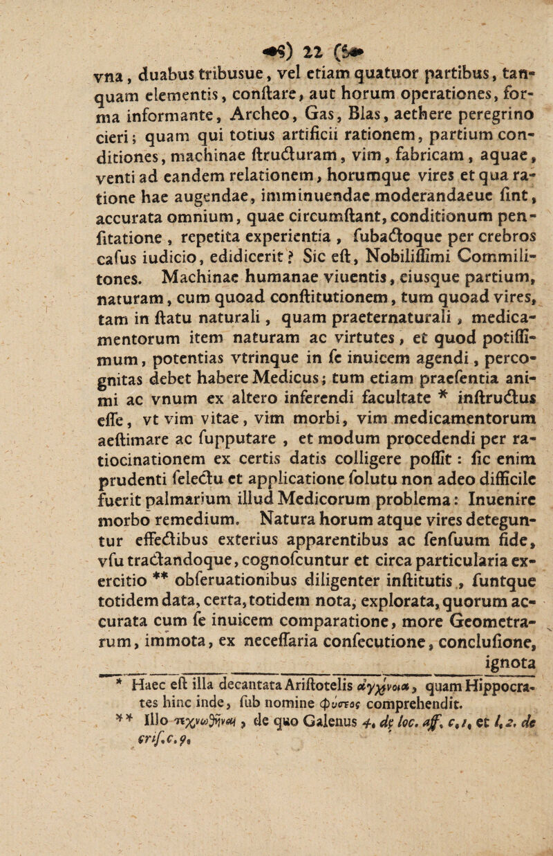 yna, duabus tribusue, vel etiam quatuor partibus, tan- quam elementis, conftare, aut horum operationes, for¬ ma informante, Archeo, Gas, Bias, aethere peregrino cieri; quam qui totius artificii rationem, partium con¬ ditiones, machinae ftruduram, vim, fabricam , aquae, venti ad eandem relationem, horumque vires et qua ra¬ tione hae augendae, imminuendae moderandaeue fint, accurata omnium, quae circumdant, conditionum pen- fitatione , repetita experientia , fubadoquc per crebros cafus iudicio, edidicerit'? Sic eft, Nobiliffimi Commili¬ tones. Machinae humanae viuentis, ciusque partium, naturam, cum quoad conftitutionem, tum quoad vires, tam in ftatu naturali, quam praeternaturali , medica¬ mentorum item naturam ac virtutes, et quod potiffi- mum, potentias vtrinque in fc inuicem agendi, perco¬ gnitas debet habere Medicus; tum etiam praefentia ani¬ mi ac vnum ex altero inferendi facultate * inftrudus effe, vt vim vitae, vim morbi, vim medicamentorum aeftimare ac fupputare , et modum procedendi per ra¬ tiocinationem ex certis datis colligere poffit: fic enim prudenti feledu et applicatione folutu non adeo difficile fuerit palmarium illud Medicorum problema: Inuenirc morbo remedium. Natura horum atque vires detegun¬ tur effedibus exterius apparentibus ac fenfuum fide, vfutradandoque,cognofcuntur et circa particularia ex¬ ercitio ** obferuationibus diligenter inftitutis , funtque totidem data, certa, totidem nota; explorata, quorum ac¬ curata cum fe inuicem comparatione, more Geometra¬ rum, immota, ex neceffaria confecutione, conclufione, _____ _ _ignota * Haec eft illa decantata Ariftotelis dy^voias, quam Hippocra¬ tes hinc inde, fub nomine (pixrvog comprehendit. * * Illo nx,vwyjvai, de qwo Galenus 4. dp loc. et 4^. de enf.c.9*