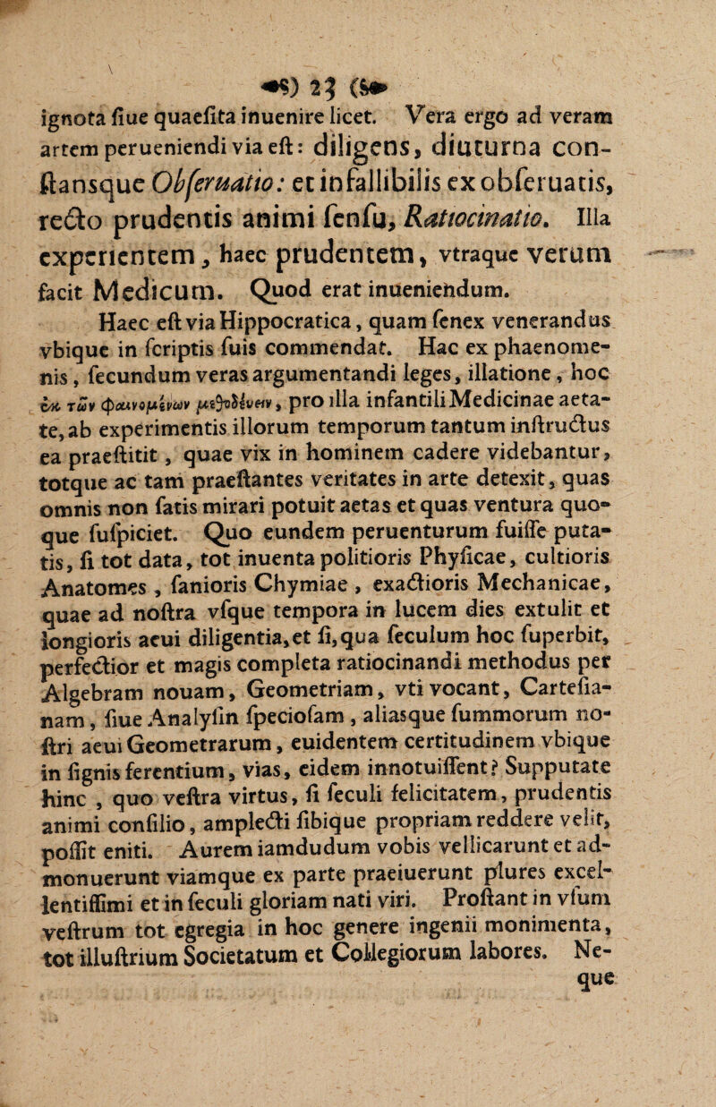 *$) 1% ■($* ignota fiue quaefita inuenire licet. Vera ergo ad veram artem per ueniendi viaeft: diligens, diuturna COH- ftansque Obfematio: et infallibilis ex obferuacis, re£to prudentis animi fcnfu. Ratiocinatio. Illa experientem, haec prudentem, vtraque verum facit Medicum. Quod erat inueniehdum. Haec eftviaHippocratica, quam fenex venerandus vbique in feriptis fuis commendat. Hac ex phaenome¬ nis , fecundum veras argumentandi leges, illatione, hoc cm tui cpMvopivuv psJuSW, pro illa infantili Medicinae aeta¬ te, ab experimentis illorum temporum tantum inftru&us ea praeftitit, quae vix in hominem cadere videbantur, totque ac tam praeftantes veritates in arte detexit , quas omnis non fatis mirari potuit aetas et quas ventura quo¬ que fufpiciet. Quo eundem peruenturum fuiffe puta¬ tis, fi tot data, tot inuenta politioris Phyficae, cultioris Anatomes , fanioris Chymiae , exa&ioris Mechanicae, quae ad noftra vfque tempora in lucem dies extulit et kmgioris acui diligentia,et fi,qua feculum hoc fuperbit, perfectior et magis completa ratiocinandi methodus per Algebram nouam. Geometriam, vtivocant, Cartefia- nam, fiue Analyfin fpeciofam , aliasque fummorum nO- ftri aeui Geometrarum, euidentem certitudinem vbique in fignisferentium, vias, eidem innotuiffent? Supputate hinc , quo veftra virtus, fi feculi felicitatem, prudentis animi confilio, amplefti fibique propriam reddere velit, poffit eniti. Aurem iamdudum vobis vellicarunt et ad¬ monuerunt viamque ex parte praeiuerunt plures excel- lentiflimi et in feculi gloriam nati viri. Proflant in vfutn veftrum tot egregia in hoc genere ingenii monimenta, tot illuftriUm Societatum et Collegiorum labores. Ne-