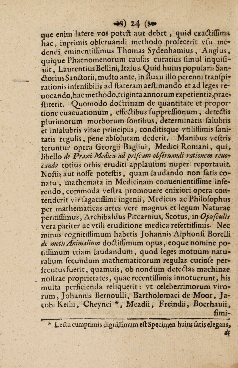 que enim latere vos poteft aut debet , quid exadiflima hac 5 inprimis obferuandi methodo profecerit vfu me¬ dendi eminentiffimus Thomas Sydenhamius, Angius» quique Phaenomenorum caufas curatius fimul inquifi- uit, Laurentius Bellini, Italus. Quid huius popularis San- dloriusSandtorii, multo ante, in fluxu illo perenni tranfpi- rationis infenlibilis ad ftateram aeftimando et ad leges re- uocando,hac mcthodojtriginta annorum experientiaprae- ftiterit. Quomodo doclrinam de quantitate et propor¬ tione euacuationum, effe&ibus fuppreffionum, detedis plurimorum morborum fontibus, determinatis (alubris et inialubris vitae principiis, conditisque vtiliffimis fani- tatis regulis, pene abfolutam dederit. Manibus veftris teruntur opera Georgii Bagliui, Medici Romani, qui, libello de Praxi Medica ad prifcam obferuandi rationem reuo- canda totius orbis eruditi applaufum nuper reportauit. Noftis aut nofle poteftis, quam laudando non fatis co¬ natu , mathemata in Medicinam conuenientiffime infe¬ rendo, commoda veftra promouere enixiori opera con¬ tenderit vir fagaciillmi ingenii, Medicus ac Philofophus per mathematicas artes vere magnus et legum Naturae peritiffimus, Archibaldus Pitcarnius, Scotus, in Opufculis vera pariter acvtili eruditione medica refertiffimis* Nec minus ccgnitiffimum habetis Johannis Alphonfi Borelli de motu Animalium dodfiffimum opus, eoque nomine po- tiilimum etiam laudandum, quod leges motuum natu¬ ralium fecundum mathematicorum regulas curiofe per¬ secutus fuerit, quamuis, ob nondum detedlas machinae noftrae proprietates, quaerecentiflimis innotuerunt, his multa perficienda reliquerit: vt celeberrimorum viro¬ rum, Johannis Bernoulli, Bartholomaei de Moor, Ja- cobiKeilii, Cheynei *, Meadii, Freindii, Boerhauii, fimi- ... ■ IIM- --—— 11 (AIJ«llliirUlll«MMMW BOMOMMai «*=**•* «**»«» IMI rn-m-mm * Le&u cumprimis digni/Emum eft Specimen huius fatis elegans, 4