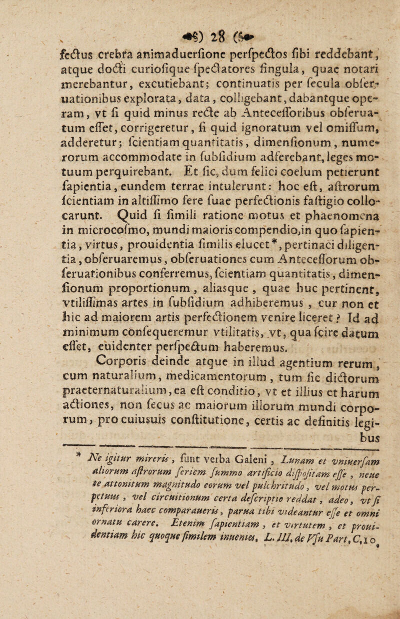 fcdus crebra animaduerfione perfpedos libi reddebant , atque dodii curiofiquc fpedatores lingula, quae notari merebantur, excutiebant; continuatis per fecula obfer- uationibusexplorata, data, colhgebant,dabantqueope~ ram, vt fi quid minus redbe ab Antecefforibus obierua- tum effer, corrigeretur, fi quid ignoratum vel omiffum, adderetur; fcientiamquantitatis, dimenfionum, nume¬ rorum accommodate in fubfidfum adferebant,leges mo¬ tuum perquirebant. Et fic, dum felici coelum petierunt fapicntia, eundem terrae intulerunt: hoc eft, aftrorum fcientiam in aIfillimo fere fuae perfe&ionis faftigio collo* carunt. Quid fi fimili ratione motus et phaenomena in microcofmo, mundi maioris compendio,in quo fapien- tia, virtus, prouidentia fimiiis ducet*, pertinaci diligen- tia, obferuaremus, obferuationes cum Antecefforum ob- feruationibus conferremus,fcientiam quantitatis, dimen- fionum proportionum , aliasque , quae huc pertinent, vtiliffimas artes in fubfidium adhiberemus , cur non et hic ad maiorem artis perfe&ionem venire liceret ? Id ad minimum confequeremur vtilitatis, vt, qua fexre datum cflet, euidenter perfpectum haberemus. Corporis deinde atque in illud agentium rerum , cum naturalium, medicamentorum , tum fic didorum practernaturalium,ea eft conditio, vt et illius et harum a&iones, non fecus ac maiorum illorum mundi corpo¬ rum, pro cuiusuis conftitutione, certis ac definitis legi¬ bus Wrmmmm'■ 1 1 —r-rairrru i tinni» - _ * Ne igitur mireris, funt verba Galeni , Lunam et vmuerfam aliorum aftrorum finem fummo artificio dijpojtiam eft e , neue $e attonitum magnitudo eorum vel pulchritudo 3 vel motus per¬ petuus , vel circuitionum certa deferipno reddat, adeo, vt ji inferiora haec comparaueris, parua tibi videantur efte et omni ■ornatu carere. Etenim [apientiam , et Virtutem , et proui- dentiam hic quoqueftmilem imemet, L. JIJ.de pftti Part.C.io
