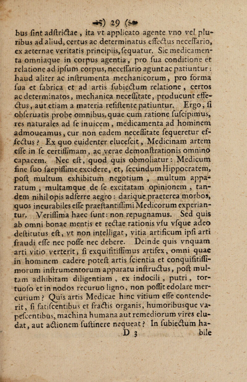hus fint adftridae , ita vt applicato agente vno vel plu¬ ribus ad aliud, certus ac determinatus efFedus neceffario* ex aeternae veritatis principiis, fequatur. Sic medicamen¬ ta omniaque in corpus agentia, pro fua conditione et relatione ad ipfum corpus, necdTario aguntac patiuntur: haud aliter ac inftrumenta mechanicorum, pro forma fua et fabrica et ad artis fubiedum relatione , certos ac determinatos, mechanica neceffitate, producunt effe¬ ctus , aut etiam a materia refiftente patiuntur. Ergo, fi obferuatis probe omnibus, quae cum ratione fufcipimus, res naturales ad fe inuicem , medicamenta ad hominem admoueamus, cur non eadem neceffitate fequeretur ef- fedus l Ex quo euidenter elucelcit, Medicinam artem effe in fe certiffimam, ac verae demonftrationis omnino capacem. Nec eft, quod quis obmoliatur: Medicum fine fuo faepiffime excidere, et, fecundum Hippocratem, poft multum exhibitum negotium , multum appa¬ ratum , multam que de fe excitatam opinionem, tan¬ dem nihil opis adferre aegro: dariquc praeterea morbos, quos incurabiles effe praeftantiffimi Medicorum experian¬ tur. Veriffima haec funt: non repugnamus. Sed quis ab omni bonae mentis et redae rationis vlu vfque adeo deftitutus eft, vt non intelligat, vitia artificum ipfi arti fraudi effe nec poffe nec debere. Deinde quis vnquam arti vitio verterit, fi exquifitiffimus artifex, omni quae in hominem cadere poteft artis Icientia et conquifitiffi- morum inftrumentorum apparatu inftrudus, poft mul¬ tam adhibitam diligentiam , ex indocili , putri, tor- tuofo et in nodos recuruo ligno, non poffit edolare mer¬ curium ? Quis artis Medicae hinc vitium effe contende¬ rit, fi fatifcentibus et fradis organis, humoribusque va* pefcentibus, machina humana aut remediorum vires elu¬ dat, aut adionem fuftinere nequeat ? In fubiedum ha- D 3 bile