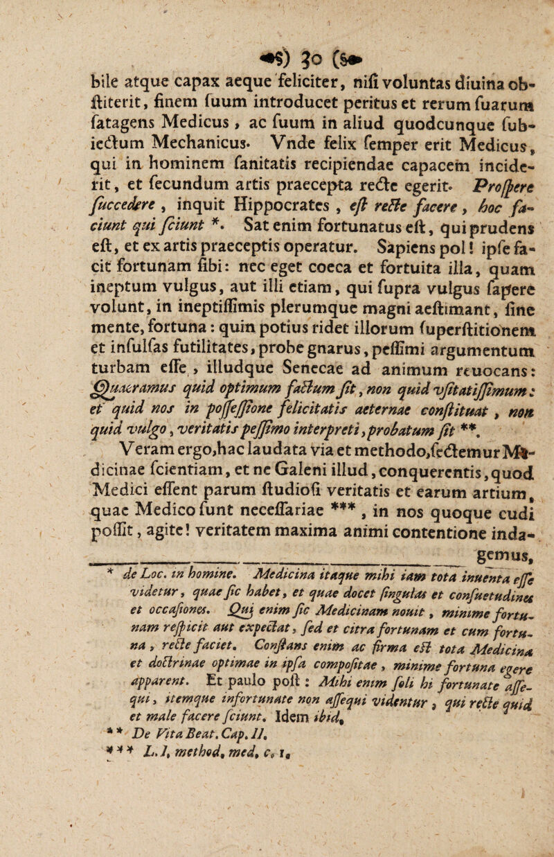 *$) (s* bile atque capax aeque feliciter, nili voluntas diuina ob- ftitetit, finem luum introducet peritus et rerum fuarura fatagens Medicus, ac fuum in aliud quodcunque fub- ie&um Mechanicus. Vnde felix femper erit Medicus, qui in hominem fanitatis recipiendae capacem incide¬ rit , et fecundum artis praecepta re<fte egerit. Pro [fore fuccedrre , inquit Hippocrates , eft reBc facere , hoc fa¬ ciunt qui fciunt *• Satenim fortunatus eft, qui prudens eft, et ex artis praeceptis operatur. Sapiens pol! ipfe fa¬ cit fortunam fibi: nec eget coeca et fortuita illa, quam ineptum vulgus, aut illi etiam, qui fupra vulgus fapere volunt, in ineptiflimis plerumque magni aeftimant, fine mente, fortuna: quin potius ridet illorum luperftitionem et infulfas futilitates, probe gnarus, peffimi argumentum turbam effe , illudque Senecae ad animum rcuocans: Quaeramus quid optimum faBum Jit, non quid vjitatifjimum : et quid nos in pojjefjione felicitatis aeternae conftituat, non quid vulgo, veritatispejftmo interpreti,probatum fit **. Veram ergo,hac laudata via et methodo,fedtemurM*- dicinae fcientiam, et ne Galeni illud,conquerentis,quod Medici effent parum ftudiofi veritatis et earum artium, quae Medico funt neceflariae *** , in nos quoque cudi poflit, agite! veritatem maxima animi contentione inda* _____gemus, * de Loc. m homine. Medicina itaque mihi iam tota inuenta effe videtur, quaefic habet, et quae docet finguLu et confuetudinet et occafiones. Qui enim jic Medicinam nouit, minime fortu¬ nam rejicit aut expellat, fed et citra fortunam et cum fortu¬ na, reth faciet. Confiant enim ac firma efl tota Medicina et doflrinae optimae in ipfa compojitae , minime fortuna eo ere apparent. Et paulo poli: Mihi emm fili hi fortunate ajfi- qui, itemque infortunate non affequi videntur , qui refle quid, et male facere fciunt. Idem ibid% * * De Fit a Beato Cap* 1J. *** L./, methed, med9 c9 r.