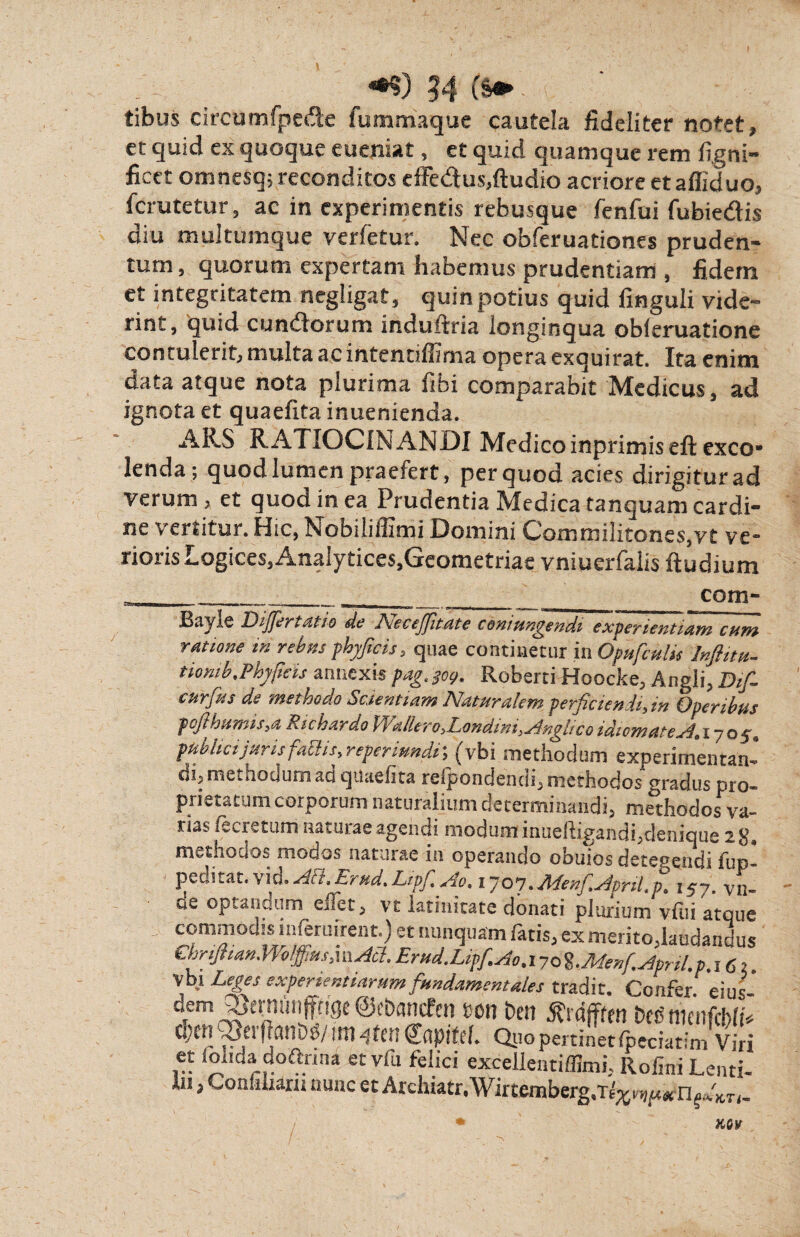 tibus circumfpede fummaque cautela fideliter notet, et quid ex quoque eueniaf, et quid quamque rem ligni- fieet omnesq; reconditos effe&us,ftudio acriore etafiiduo, ferutetur, ac in experimentis rebusque fenfui fubiedis diu multumque verfetur. Nec obferuationes pruden- tum, quorum expertam habemus prudentiam , fidem et integritatem negligat, quin potius quid finguli vide¬ rint, quid eundorum induftria longinqua obieruatione contulerit, multa ac intentiffima opera exquirat. Ita enim data atque nota plurima fibi comparabit Medicus, ad ignota et quaefita inuenienda. ARS RATIOCINANDI Medicoinprimiseft exco¬ lenda; quod lumen praefert, per quod acies dirigitur ad Verum, et quod in ea Prudentia Medica tanquam cardi¬ ne vertitur. Hic, Nobiliffimi Domini Commilitones,vt ve¬ rioris Logices,Analytices,Gcometriae vniuerfalis ftudium Bayle Oijjer, atio de A Tecejfitate coni ungendi experientium cum ratione in rebus phfcis, quae continetur in Opufculis Inflitu- tiornb.Phftis annexis pag.$og. Roberti Hoocke, Angli, Dif- curfus de methodo Scientiam Naturalem perficiendi, in Operibus fcfthttmis,a Richardo \ /allero ,Londim ,Anglic oidiomateA,iyo$, publici juris fabi is, reperiundi; (vbi methodum experimentan- di, methodum au qiiaelita reipondencn, methodos gradus pro¬ prietatum corporum naturalium determinandi, methodos va¬ rias fecretum naturae agendi modum inueiligandi,denique 2 S, methodos modos naturae in operando obuios detegendi fup- pecntat. vicj.Ait,Lrud,Lipf.Ao, 1707. Nlenf.ApriLp, 157. vn- ae optandum eJet, vt latinitate donati plurium vfiii atque commodis inferuirent.) et nunquam fatis, ex merito,laudandus ClffiianWolffius,\yxAa.Erud.Lif.Ao.iyes%,Menf^pril.p.iC,i Vbi Leges experientiarum fundamentales tradit. Confer, eius- dem^trniniffagcSohantfcn m ben jfrdfffm MnienfcbhV O/Ctl Q3ei UTt qten CflpiM. Quo pertinet ipeciatlm Viri et ionda doftnna etvfu felici excellentiffimi, Rofini Lenti- *n > Confiuarn nunc et Archiatr.Wirtemberg.TE;^^
