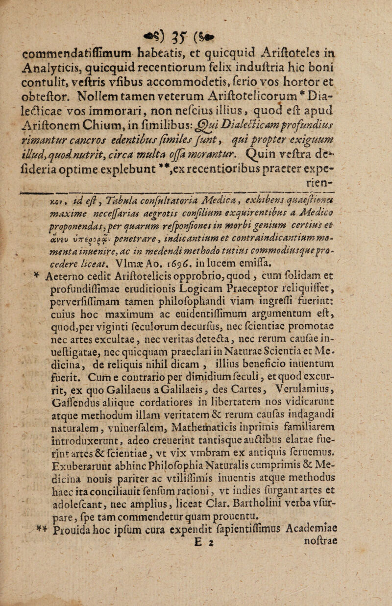 35* * ** commendatiffimum habeatis, et quicquid Ariftoteles in Atialyticis, quicquid recentiorum fdix induftria hic boni contulit, veftris vfibus accommodetis, ferio vos hortor et obteftor. Nollem tamen veterum Ariftotelicorum * Dia- ledicae vos immorari, nonnefcius illius, quod eft apud Ariftonem Chium, in fimilibus: fffuiDialeBicam profundius rimantur cancros edentibus (imiles Junt, qui propter exiguum illud) quod nutrit, circa multa offa morantur. Quin veftra de*» fideria optime explebunt * Vxrecentioribus praeter expe- rien- kqv, id efly Tabula confultatoria Medica, exhibens quaefmnu maxime necejfarias aegrotis confilium exquirentibus a Medica proponendas, per quarum refponjiones in morbi genium certius et cinv vTrtgoadi penetrare, indicantium et contraindtcantium me* menta inuenire, ac in medendi methodo tutius commodiusquepro - cedere liceat* Vlmse Ao. 1696, in lucem emiffa. * Aeterno cedit Ariftotelicis opprobrio, quod , cum folidam et profundiffimae eruditionis Logicam Praeceptor reli qui flet, perverfiflimam tamen philofophandi viam ingredi fuerint: cuius hoc maximum ac euidentidimum argumentum eft, quod,per viginti feculorum decurfus, necfcientiae promotae nec artes excultae, nec veritas deteda, nec rerum caufaein- ueftigatae, nec quicquam praeclari in Naturae Scientia et Me¬ dicina, de reliquis nihil dicam , illius beneficio inuentum fuerit. Cum e contrario per dimidium feculi, et quod excur¬ rit, ex quo Galilaeus aGalilaeis, des Cartes, Verulamius, Cadendus aliique cordatiores in libertatem nos vidicarunt atque methodum illam veritatem & rerum caufas indagandi naturalem, yniuerfaiem. Mathematicis inprimis familiarem introduxerunt, adeo ereuerint tantisqueau&ibus elatae fue¬ rint artes &: Tciendae, vt vix vmbram ex antiquis deruemus. Exuberarunt abhinc Philofbphia Naturalis cumprimis & Me¬ dicina nouis pariter ac vtiliffimis inuentis atque methodus haec ita conciliauit fenfum rationi, vt indies furgant artes et adoiefcant, nec amplius, liceat Clar. Bartholini verbavfur- pare, fpe tam commendetur quam prouentu. ** Prouida hoc ipfum cura expendit fapientiflimus Academiae E 2 noftrae