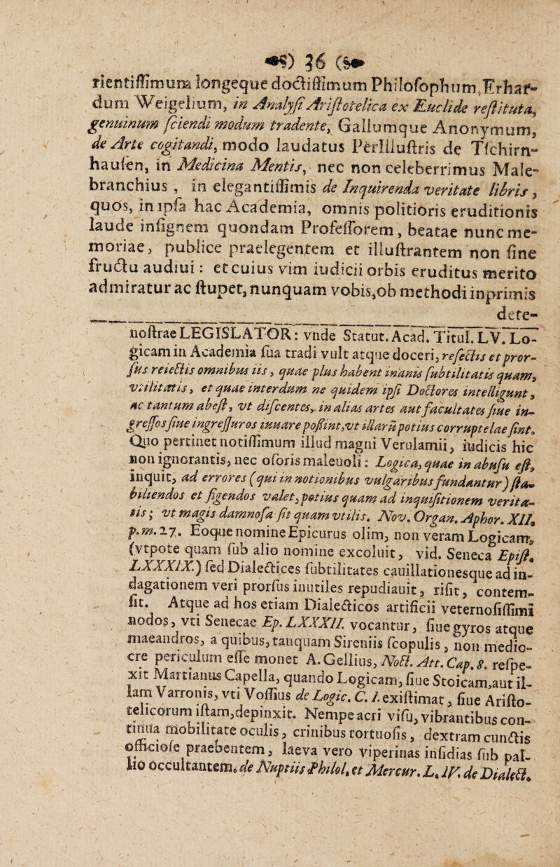 *•«) ?6 (s* rientiffimuna longeque dodiffimum Philofopliutn.Erhaf- dum Weigelium, /» AmlyfiAriftotelic* ex Euclide refthutet, genuinum fciencu modum tradente, (jidiurnquc Amonymum, de Arte cogitandi, modo laudatus PMUuftris de Tfchirn- haufen, in Medicina Mentis, nec non celeberrimus Male- branchius , in elegantiffimis de Inquirenda veritate libris , quos, in ipfa hac Academia, omnis politioris eruditionis lauue infignem quondam ProfeiTorem, beatae nunc mc~ moriae, publice praelegentem et illuftrantem non fine fi udu audiui : ct cuius vim indicii orbis eruditus merito admiraturae ftupet,nunquam vobis,obmethodiinprimis _______ dete- noftraeLEGISLATOR: vnde Statut.AcadiTituI. LVTLo^ gicamin Academia fua tradi vult atque doceri, refebiis etpror- ftis reidhs omnibm iis, quae plus habent manis fubtilitatis quam, vtilitat.is, et quae interdum ne quidem ipfi D obi ores intelhgunt, ne tantum abefl, vt aifcentes, inaltat artes aut facultates fuse in— grefosfine ingrejjuros imare pofimt,vt illam potius corruptelaefint. Qjio pertinet notiflimum illud magni Verulamii, indicis hic non ignorantis, nec oloris maieuou : Logica, quae in abufu eji, inquit, ad errores (qui in notionibus vulgaribus fundantur) Sta¬ biliendos et figendos valet,potius quam ad inquifitionem verita¬ tis ; vt magis damnofa fit quam vtilis. Nov. Organ. stpbor. XII, f.m. 27. Eoque nomine Epicurus olim, non veram Logicam, (vtpote quam fub alio nomine excoluit, vid. Seneca Epijt, IXXXIX.) fed Dialeftices fubtilitates cauillationesque ad in¬ dagationem veri prorfus inutiles repudiauit, rifit, contem- lit. Atque ad hos etiam Diaie&icos artificii veternoliffimi nodos, vti Senecae Ep. LXXXII. vocantur, fiue gyros atque niaeancnos, a qusbus, tanquam Sireniis fcopulis, non medio¬ cre periculum effe monet A. Gellius, Noft. Att. Cap. s. refpe- xit Mamanus Capella, quando Logicam, fiue Stoicam.aut il¬ lam Varronis, vu Voffius de Logic. C. 1.exiftimat, fiue Arifto- telicorurn iftam,depinxit. Nempe acri vifu, vibrantibus con¬ tinua mobilitate oculis, crinibus tortuofis, dextram cunftis ofhciofe praebentem, laeva vero viperinas infidias fub pal- AiO occultantem, de Nuptiis fhilol, et Mercar. L, Ifi. de Dialeil,