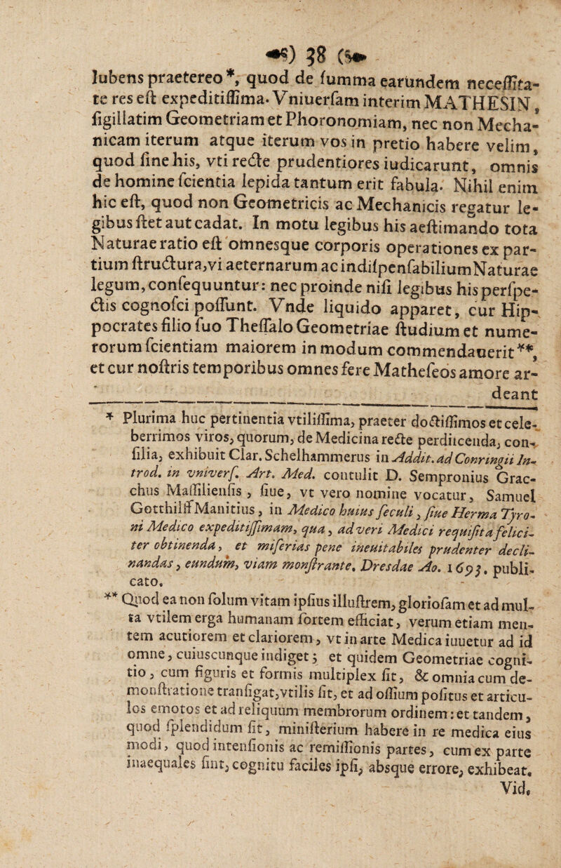 58 ($» lubens praetereo *, quod de fumma carundem neceffita- te res eft expeditiffima- Vniuerfam interim MATHESIN figillatim Geometriam et Phoronomiam, nec non Mecha¬ nicam iterum atque iterum vos in pretio habere velim, quod fine his, vti redte prudentiores iudicarunt, omnis de homine fcientia lepida tantum erit fabula- Nihil enim hiceft, quod non Geometricis ac Mechanicis regatur le¬ gibus fiet aut cadat. In motu legibus his aeftimando tota Naturae ratio eft omnesque corporis operationes ex par¬ tium ftrudura,vi aeternarum ac indilpenfabiliumNaturae legum,confequuntur: nec proinde nifi legibus hisperfpe- dis cognofci pofiunt. Vnde liquido apparet, cur Hip¬ pocrates filio fuo Theflalo Geometriae ftudiumet nume¬ rorum fcientiam maiorem in modum commendauerit** et cur noftris temporibus omnes fere Mathefeos amore ar- deant 111 1 ’ 1 r ’ r~' 'unuiri —!■ II -— ■ ■ ia — ——-Lmr~tt-iil __ - -t-- ■ ■ * Plurima huc pertinentia vtiliffima, praeter do&iffimos et cele¬ berrimos viros, quorum, de Medicina re&e perdiicenda, con- lilia, exhibuit Clar. Schelhammerus \w Addit,dd Conringii In-*, trod. in vniyerf An. Med. contulit D. Sempronius Grac¬ chus Maffilienfis , fiue, vt vero nomine vocatur, Samuel Gotthiln Manitius, in Jldeciico huius feculi, jiue Herma Tyro- ni Medico expeditijfimam, qua, ad veri Medici requijita felici¬ ter obtinenda , et miferias pene ineuitabiks prudenter decli¬ nandas , eundum, viam monftrante. Dresdae Ao. 169$. publi¬ cato, ** G$odea non lolum vitam ipfius illuflrem, gloriofam et ad mul¬ sa vtilemerga humanam lortem efiiciat, verum etiam men¬ tem acutiorem et clariorem , vt in arte Medica iuuetur ad id omne, cuiuscunque indiget; et quidem Geometriae cogni¬ tio , cum liguris et formis multiplex fit, Sc omnia cum de- moniliatione tranfigat,vtilis Iit, et ad ollium politus et articu¬ los emotos et ad reiiquum membrorum ordinem 1 et tandem, quod fplendidum fit, minillerium habere in re medica eius modi, quod intenfionis ac rernillionis partes, cum ex parte inaequales fint, cognitu faciles ipfi, absque errore, exhibeat, Yid,