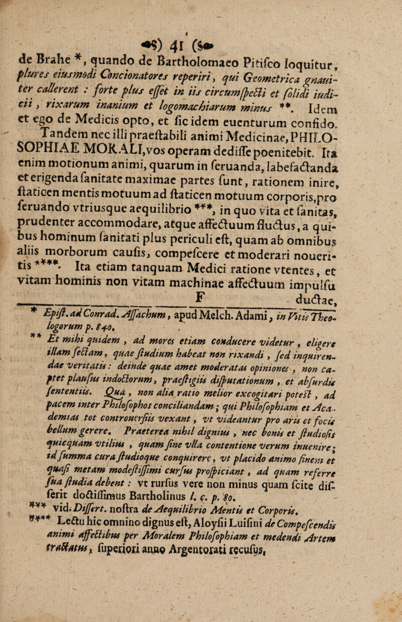 de Brahe *, quando de Barfholomaeo Pitifco loquitur, plures eiusmoii Contionatores repetiti, qui Geometrica maui- ter callerent : forte plus effit in iis circumfremi et folidi iudi~ cii, rixarum inanium et logomachiarum minus **. Idem ct ego de Medicis opto, et fic idem eu en turum confido. Tandem nec illi praeftabili animi Medicinae,PHILO¬ SOPHI AE MORALI,vos operam dedifle poenitebit. Ita enim motionum animi, quarum in feruanda, Iabefa&anda. et erigenda fanitate maximae partes funt, rationem inire, fiaticen mentis motuum ad ftaticen motuum corporis,pro feruando vtriusque aequilibrio ***, in quo vita et fanitas, prudenter accommodare, atque affe&uumflu&us, a qui¬ bus hominum fanitati plus periculi eft, quam ab omnibus aliis morborum caulis, compefcere et moderari noueri- tis ****. lta etiam tanquam Medici ratione vtentes, et vitam hominis non vitam machinae afFeduum impulfu . _F , - dudlae, * Epifl. ad Conrad. stjfachum, apud Melch. Adami, in Vitis Theo- logorum p. Sio, ** Et mihi quidem , ad mores etiam conducere videtur , eligere illam feliam, quae fludium habeat non rixandi , Jed inquiren¬ dae veritatis: deinde quae amet moderatas opiniones , non ca¬ ptet plaufus indottorum, praefligiis difiutat tonum , et abfardis jentent iis. Qua > non aha ratio melior excogitari potesl, ad facem inter Philofophos conciliandam ; qui Philofophiam et Ac a-, demias tot contromrfiis vexant, vt videantur pro aris et focis bellum gerere. Praeterea nihil dignius , nec bonis et ftudiofis quicquam vtihus , quam fine vlla contentione verum inuenire • tdfumma curaftudioque conquirere, vt placido animo finem et quafi metam modefiijjimi curfus projpiciant, ad quam referre fua fludia debent: vt rurfus vere non minus quam fcite di£ ferit do&illimus Bartholinus /. c. p. W, vid. Differt, noftra de Aequilibrio Aientis et Corporis, **** Ledlu hie omnino dignus eft, Aloyfii Luifini de Compefcendis animi affeftibus per Moralem Philofophiam et medendi Artem traUMH$% fuperiori anno Argentorati recufus,