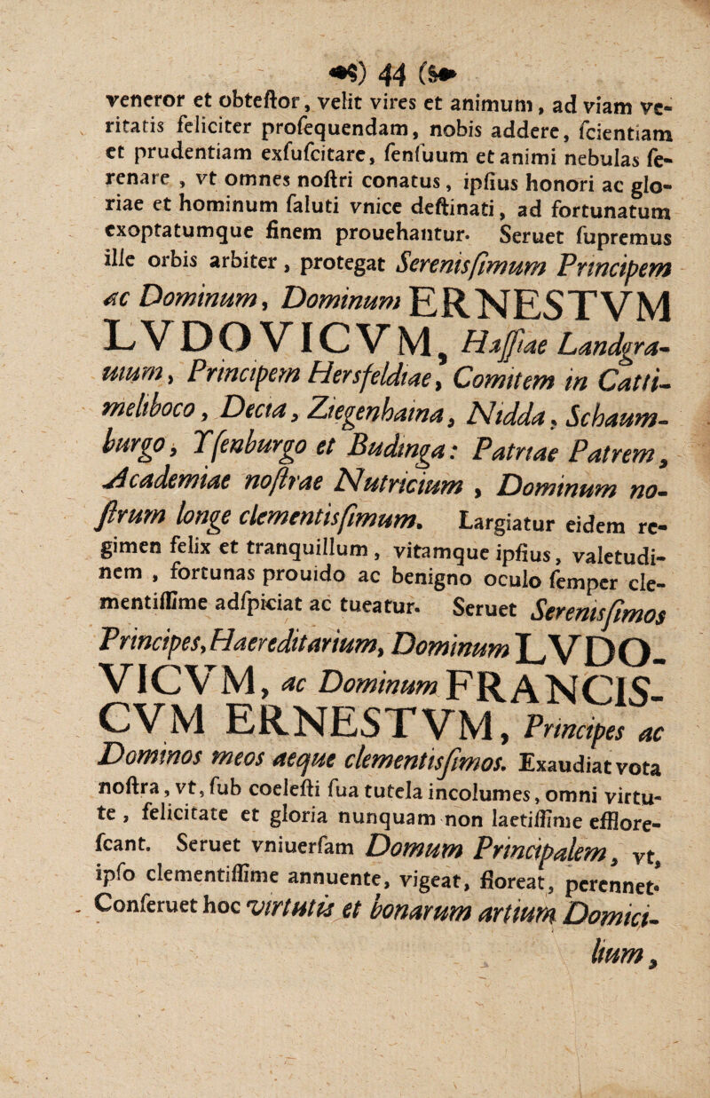 veneror et obteftor, velit vires et animum, ad viam ve¬ ritatis feliciter profequendam, nobis addere, fcientiam et prudentiam exfufcitare, fenfuum et animi nebulas fe- renare , vt omnes noftri conatus, ipfius honori ac glo¬ riae et hominum faluti vnice deftinati, ad fortunatum exoptatumque finem prouehantur. Seruet fupremus ille orbis arbiter, protegat Serenis fimum Principem ac Dominum, Dominum ERNESTVM L V DOVICVM, Hajfiae Landgra- umm> Principem Hersfeldiae, Comitem in Catti- meltboco, Dectn, Ztegenbaina} /Vtdda.. Schaum- burgo, Tfenburgo et Budinga: Patriae Patrem, Academiae no [irae Nutricium , Dominum no- ftmm longe clementis fimum. Largiatur eidem re¬ gimen felix et tranquillum , vitamque ipfius, valetudi¬ nem , fortunas prouido ac benigno oculo femper cle- mentiffime adfpiciat ac tueatur. Seruet Seremsfimos Principes, Haereditarium, Dominum LVDO VICVM , ac Dominum F R A N CiS- CVM ERNESTVM, Principes ac Dominos meos aeque clementisfimos. Exaudiat vota noftra, vt, fub coelefli fua tutela incolumes, omni virtu¬ te , felicitate et gloria nunquam non laetiffime efflore- fcant. Seruet vniuerfam Domum Principalem, vt, ipfo clementiffime annuente, vigeat, floreat, perennet* Conferuet hoc virtutis et bonarum artium Domici¬ lium,
