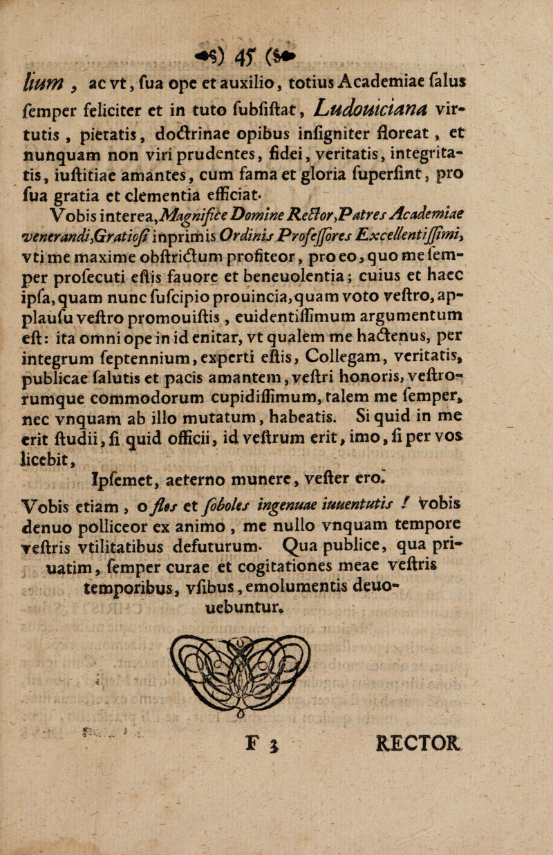 llUYft , ac vt, fua ope et auxilio, totius Academiae falus femper feliciter et in tuto fubfiftat, Ludouiciand vir¬ tutis , pietatis, do&rinae opibus infigniter floreat, et nunquam non viri prudentes, fidei, veritatis, integrita¬ tis, iuftitiae amantes, cum fama et gloria fuperfint, pro fua gratia et clementia efficiat» Vobis interea,Magnifice Domine Refflor,Patres Academiae *venerandi>Graticfi inprimis Ordinis Profiejjores Rx ce lient ijfimi^ vti me maxime obftridtum profiteor, pro eo,quo me lem- per profecuti eftis fauorc et beneuolentia; cuius et haec ipfa,quam nunc fufcipioprouincia,quam voto veftro,ap- plaufuveftro promouiftis, euidentiffimum argumentum eft: ita omni ope in id enitar, vt qualem me hadtenus, per integrum feptennium,experti eftis, Collegam, veritatis, publicae falutis et pacis amantem,veftri honoris, veftro^ rumque commodorum cupidiflimum, talem me femper, nec vnquam ab illo mutatum, habeatis. Si quid in me erit ftudii, fi quid officii, idveftrum erit, imo, fi per vos licebit, Ipfemct, aeterno munere, vefter ero.' Vobis etiam > o flos et fioboles ingenuae iuuentutis f vobis denuo polliceor ex animo , me nullo vnquam tempore veftris vtilitatibus defuturum- Qua publice, qua pri- uatim, femper curae et cogitationes meae veftris temporibus, vfibus, emolumentis deuo- uebuntur* F i RECTOR