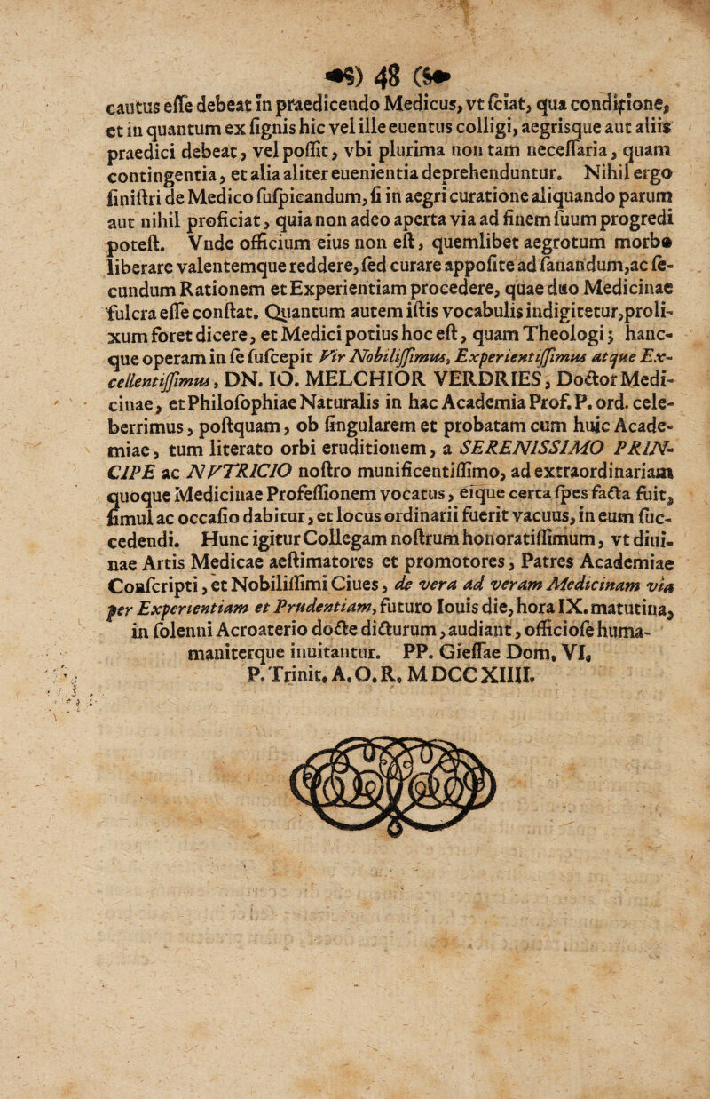 cautus effe debeat In praedicendo Medicus, vt (ciat, qua condif ione, ct in quantum ex fignis hic vel ille euentus colligi, aegrisque aut aliis praedici debeat, velpoffit, vbi plurima non tam necefiaria, quam contingentia, et alia aliter euenientia deprehenduntur. Nihil ergo finiftri de Medico fufpieandum, fi in aegri curatione aliquando parum aut nihil proficiat, quia non adeo aperta via ad finem fuum progredi poteft. Vnde officium eius non eft, quemlibet aegrotum morb® liberare valentemque reddere, fed curare appofite ad fanandum,ac fe¬ cundum Rationem et Experientiam procedere, quae dito Medicinae fulcra efle confiat. Quantum autem iftis vocabulis indigitetur,proli¬ xum foret dicere, et Medici potius hoc eft, quam Theologi •> hanc- que operam in fe fufcepit Vir Nobilijfimm, Experientijfimus atque Ex- ce lient iffimus, DN. IO. MELCHIOR VERDRIES, Dodor Medi¬ cinae, et Philofophiae Naturalis in hac Academia Prof.P.ord. cele¬ berrimus , poftquam, ob lingularem et probatam cum huic Acade¬ miae, tum literato orbi eruditionem, a SERENISSIMO PR1N~ CIPE ac NVTRICIO noftro munificentiflimo, ad extraordinariam quoque Medicinae Profefiionem vocatus, efque certa fpes fa&a fuita fimul ac occafio dabitur, et locus ordinarii fuerit vacuus, in eum fuc- cedendi. Hunc igitur Collegam noftrum honoratiffimum, vt diui- nae Artis Medicae aeftimatores et promotores, Patres Academiae Confcripti, et Nobiliffimi Ciues, de vera ad veram Medicinam via fer Experientiam et Prudentiam, futuro louis die, hora IX. matutina^ in folenni Acroaterio do&e di&urum, audiant, officiofe huma- maniterque inuitantur. PP. GiefTae Dom, VI« P. Trinit. A. Q. R, M DCC XIIJI.
