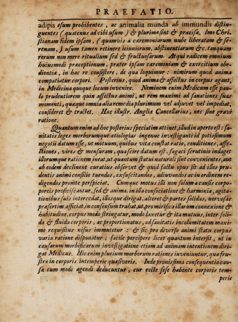 adipis efum prohibentes , ac animalia munda ah immundis diflin- guentes (quatenus ad clhi ufum ) & plurima fint & pracifi. Imo Chru flianam fidem ipfam, (quamvis a ceremoniarum nuhe liberatam &Je~ re nam,) ufum tamen retinere muniorum, abflinentiarum &c. tanquam rerum non mere ritualium fed & fvuBmfarum. Atqui radicem omnium huiusmedi prdcept Ionum, praeter ipfam caeremoniam & exercitium ohe- dientiae, in hac re confflere, de qua loquimur : nimirum quod anima compatiatur corpori. Poflerius, quod anima & affeBus in corpus agant% in Medicina quoque locum invenire. Neminem enim Medicum effe pau- U prudentiorem quin affeBus animi, ut rem maximi ad fanat iones fias momenti > quaque omnia alia remedia plurimum vel adjuvet vel impediat, confideret & traBet. Hac iduflr. AnglU Cancellarius, nec fine gravi ratione. (fhtantum enim ad hoc poflerius fpeciatim attinet jlludin aperto efl; fi¬ nit at is leges morborumque aetiologias ingenue invefliganti id potisfimum negotii datum effe, ut motuum, quibus vitet conflat ratio i conditiones, affe- Biones, vires & menfiram, quafi ire datum efl }fagac i fer ut inio indaget iliorumque rationemineat >ut quantum flatui naturali fini convenientes >aut ab eodem declinent curatius obfervet & quid faBu opus fit ad idos pru¬ dentis animi confilio tuendos, ex fu (citandos > adiuvandos ac in ordinem re¬ digendos promte per (piciat* Cumque motus idi non filum a c au fis corpo* porcisproficifcanturfld & anima, in ida conficiatione & harmonia, agita¬ tionibus fuis intercedat, idos que dirigat, alteret partes /olidas, nervo fis prafirtim afficiat Jn confenfim trahat >ut>pro mirifica idarum connexione habitudine, corpus modo flringatur, modo laxetur & ita mutuus> inter /oli¬ da & fiuida corporis, ac propor Bonatus, ad finit at is incolumitatem maxi¬ me reqmfitus nifus immutetur ; & fic pro diverfi animi flatu corpus varia ratione di [ponatur ; facile percipere licet quantum interfit, ut in caufarum morbiflearum inveftigatione etiam ad animam intentionem diri¬ gat Medicus. Hic enim plurium morborum rationes inveniuntur> qua fru- ftra in corporis intemperie quafiveris. Inde pronis fima confiquentia cau- fi cum modo agendi deducuntur ) cur reBe fefe habente corporis tem«