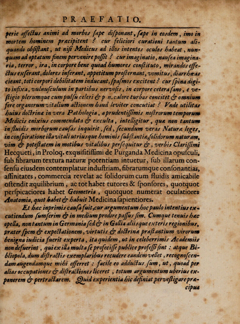 ferte afifeBus animi ad morbos fape difponant, fkpe in eosdem, imo in mortem hominem praecipitent / cur feliciori curationi tantum ali? quando obfiftant, ut niji Medicus ad illos intentos oculos habeat, nun¬ quam ad optatum finem pervenire pofjit i cur imaginatio, naufea imagina- ria, terror, ira, incorporo bene quoad humores conflit uto, mirandos effe- Bus ex ferant, dolores inferant, appetitum profler nant y vomitus, diarrhoeas cieant, toti corpori debilitatem inducant, fpafmos excitent / c&r fpina digi¬ to infixa, vulnufculum in partibus nervo fis, /« corpore cetera fam, e fligio plerumque cumpulfu celeri &p n, calore turbas concitet & omnium fere organorum vitalium aBionem haud leviter concutiat ? Vnde utilitas huius doBrina in vera Pathologia, aprudentijfimis noflrorum temporum Medicis enixius commendata & exculta, in teli igitur , #0« tantum in fluidis morborum cau fas inquirit, fed, fecundum veras Natura leges9 in confpiratione iUa vitali utriusque hominisfubfianiiafolidorum naturam* vim & potefiatem in motibus vitalibus perfeqmtur & 3 verbis Clari [fimi Hectqueti, in Prolog, cxquifitiffimi de Purganda Medicina opufculi, fub fibrarum textura naturae potentiam intuetur, fub illarum con- fenfu eiusdem contemplatur induftriam, fibrarumque confonantias* affinitates, commercia revelat ac folidorum cum fluidis amicabile oftendit aequilibrium, ac tot habet tutores& fponfores, quotquot perfpicaciores habet Geometria , quotquot numerat oculatiores Anatomia, quot habet & habuit Medicina fapientiores* Et haec inpr imis caufdfuit ycur argumentum hoc paulo intentius ex*» cutiendum fumferim & in mediumprodtre paffusfim. Cumque tenuis hac opella, non tantum in Germania fed & in Gallia aliis que exteris regionibus % praeter fpem & expeBationem, virtutis fr doBrinx prafl antium virorum benigna iudicia fuerit experta, ita quidem, ut in celeberrimis Academiis non defuerint, qui ex iUamulta fe profedffe publice profefji fmt : atque Bi~ bliopola, dum difiraBis exemplaribus recudere eandem ve det, recognofcen- dam augendamque mihi offerret : facile eo adduBus fum, ut, quoad per alias occupationes & diflraBiones liceret , totum argumentum uberius ex¬ ponerem & pertraBarem. <3)uid experientia hic definiat per ve fligar epr^*