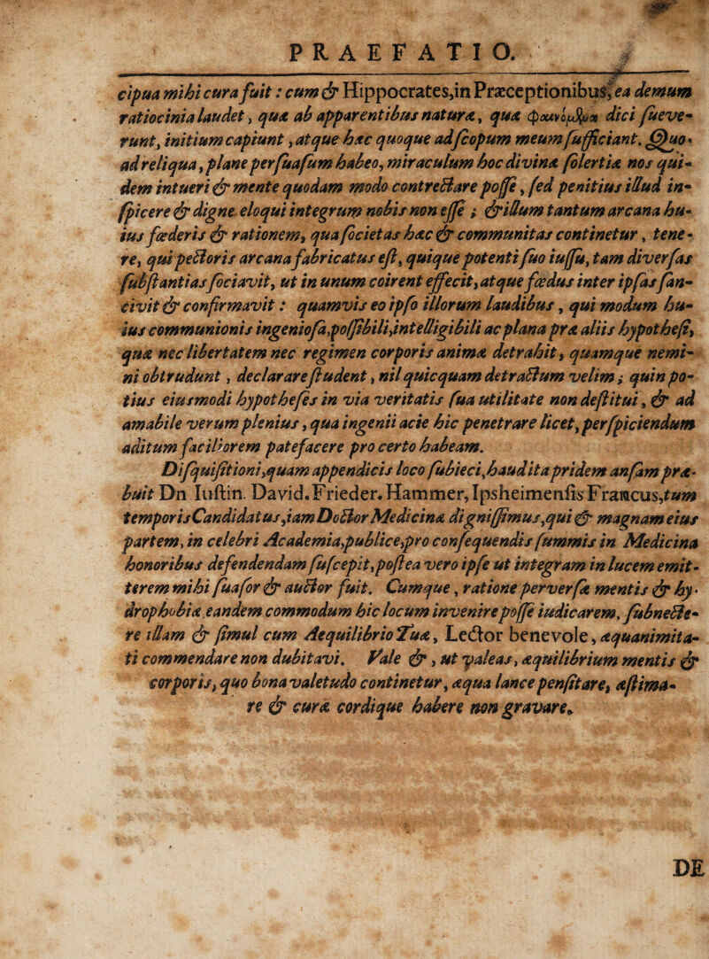 w>--, PRAEFATIO. i --.-----—---f——— cipua mihi cur a fuit: cum & Hippocrates,in Praeceptionibus,^ demum ratiocinia laudet, qua ah apparentibus natura, qua (pouv offam dici fu e ve- runt, mitium capiunt, atque hac quoque adfcopum meum fufficiant. (gho' ad reliqua, plane perfuafum habeo, miraculum hoc divina folertia nos qui- dem intueri & mente quodam modo contreftare poffe, fed penitius illud in- (picere & digne eloqui integrum nobis non ejje ; &iBum tantum arcana hu¬ ius [cederis & rationem, qua focietas hac & communitas continetur» tene¬ te, qui peti oris arcana fabricatus efi, quique potentifuo iuffu, tam diverfas fubfi antiasfociavit, ut in unum coirent effecit, atque fcedus inter ipfasfan- civit & confirmavit: quamvis eo tpfo illorum laudibus, qui modum hu¬ ius communionis ingeniofapolfibili,intelligibili ac plana pra aliis hypotheft, qua nec libertatem nec regimen corporis anima detrahit, quamque nemi¬ ni obtrudunt , dec/arare fi udent * nil qui equam det ratium veltm; quin po¬ tius eius modi hypothefes in via veritatis fua utilitate non de fi itui, & ad amabile verum plenius, qua ingenii acie hic penetrare licet, per fpiciendum aditum faciliorem patefacere pro certo habeam. Difqmjitioniyquam appendicis loco fubiecifiauditapridem anfitmpra- buit Dn Iuftin David.Frieder. Hammer, Ipsheimenfis Framcus,*#^ t emporisCandidatus Jam Dotlor Medicina digni/fimus,qui 0 magnam eius partem> m celebri Academia,publice,pro confequendis fummis in Medicina honoribus defendendam fufcepit,pofiea vero ipfe ut integram in lucem emit¬ terem mihi fuafor & autlor fuit. Cumque, ratione per verfe mentis & hy * drophobia, eandem commodum hic locum invenire poffe indicarem,fubneBe- re illam 0 fimul cum Aequilibrio Tua, Lector benevole, aquanimita- ti commendare non dubitavi. Vale 0, ut y aleas, aequilibrium mentis 0 corporis} quo bonavaletudo continetur, aqua lancepenfitare, ee(lima¬ re 0 cum cordique habere non gravare» DE