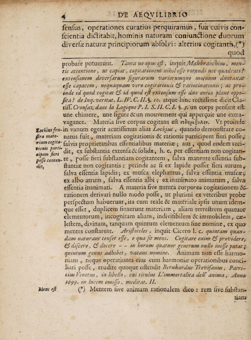 fenfus, operationes curatius perquiramus, fua cuivis con- fcientia diditabit, hominis naturam coniundione duorum diverfe naturae principiorum abfoiyi: alterius cogitantis,(*) • • - ___- ‘ - quod probare potuerunt. Tanta ne opus efi', inquitfiitileirdnchiwmen¬ tis attentione, ut capiat, cogitationem nihil efie rotundi nec quadrati ?' extenjionem div erfiarum figurarum vari orumque motuum dumtaxat e fi e capacem y nequaquam vero cogitationis & ratiocinationis; ac pro¬ inde id quod cogitat & id quod, efl extenfium efie duo entia, plane oppo- jit ai de Inq. ventat, L. IV. C. IL §. 10. atque hinc reclillune dicit Cia- riff. Croufaz, dans la LogiqueP. L S.I1.C.I. §. 3. un eorps penfant elt une chimere, une ligure 6c un mouvement qui appergoit une extra- vagance. Materia five corpus cogitans eft <n^o|uAov. Yt proinde Zockimfru-va vanum egerit acutiHimus alias Loclfius , quando demondrare co- fira mate- natus fuit, materiam cogitationis 3c rationis participem fieri polleT viam cogita- ]vjs proprietatibus edenda i ibus materiae; aut, quod eodem reci- ^Ji^m ex hibdantia extenfa bc folida, h. e. per edendam non cogican- *$o(fecontm~te 5 pode fieri fubftantiamcogitantem , falva manente edentia fub- 4itt dantia non cogitantis: perinde ac fi ex lapide pollet fieri aurum r falva edentia lapidis; ex mufca elephantus, falva edentia mufcae;i ex albo atrum falva edentia albi y ex inanimato animatum , falva edentia inanimati. A materia five natura corporea cogitationem Sc. rationem derivari nullo modo polle 5 ut plurimi ex veteribus probe perfpedtum habuerunt , ita cum reale & materiale iplis unum idem-' que edet, duplicem finxerunt materiam , aliam terredrem quatuor elementorum, incognitam aliam, indivihbilem &t immobilem , cx°* ledem, divinam, tanqiiam quintum elementum fine nomine, ex quo mentes condarent. Ariftoteles , inquit Cicero 1. c. quintam quan-■ dam naturam cenfiet efie, e qua fit mens. Cogitare enim & providerer dificere, & docere - - in horum quatuor generum nullo in efie putat; quintum genus adhibet, vacans nomine. Animam non ede harmo¬ niam , neque operationes eius cum harmoniae operationibus conci¬ liari pode , erudite quoque oftendit Pernhardus Trevtfianus 3 Patri¬ cius Venetus, in libello y cui titulus Uimmortalita de II anima y Anna 1-69 9. in lucem emi fio , me ditat. II. Mens efi (fi). Mentem five animam rationalem dico : rem five fubftan- timv