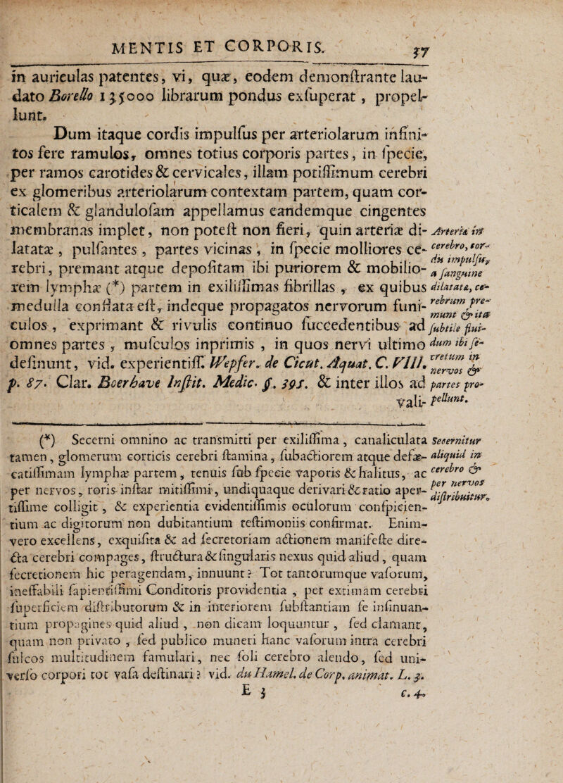 £7 in auriculas patentes, vi, qux, eodem demonffrante lau¬ dato Borello 13,5000 librarum pondus exluperat, propel¬ lunt* Dum itaque cordis impulfus per arteriolarum infini¬ tos fere ramulos, omnes totius corporis partes, in fpecie, per ramos carotides & cervicales, illam potiffimum cerebri ex glomeribus arteriolarum contextam partem, quam cor¬ ticalem & glafidulofam appellamus eandemque cingentes membranas implet, non poteft non fieri, quin arteriae di - Ammfa latatae, pulfantes, partes vicinas , in fpecie molliores ce- rebri, premant atque depolitam ibi puriorem & mobilio fjangumT rem lymphae (*) partem in exiliiiimas fibrillas , ex quibus diUtau, ce* medulla confiata eft, mdeque propagatos nervorum funi- revrumJre culos , exprimant cC rivulis continuo luccedentibus fubnie fim- omnes partes , mu (culos inprimis , in quos nervi ultimo dum ibi fi* delinunt, vid. experientiff* iVepfer. de Cicut. /Icjuat. C, Fllh& f. 87. Clar. Boerhave Infiit. Medie, f. }{/s. & inter illos a< J partes pro* Vali- p^unt. (*) Secerni omnino ac transmitti per exiliffima , canaliculata secernitur tamen, glomerum corticis cerebri flamina, fubaciiorem atque deftg- aliquid m catillimam lymphas partem, tenuis fnb fpecie Vapotis & halitus, ac cere^ro & per nervos, roris-inlfcar mitimm-r, undiquaque derivariccratio aper- tilTime colligit, &c experientia evidentiilimis oculorum confpicien- tium ac digitorum non dubitantium teflimoniis confirmat. Enim- vero excellens, exquifita & ad fecretoriam aclionem manifefle dire¬ cta cerebri compages, ftrutlura & lingularis nexus quid aliud, quam fecretionem hic peragendam, innuunt ? Tot tantorumque vafomm, ineffabili lapi enti fimi Conditoris providentia , per extimam cerebri fu. per fi cie m diflrib urorum & in interiorem fubflantiam fe infinuan¬ tium propagines quid aliud , non dicam loquuntur , fed clamant, quam non privato , fed publico muneri hanc vafomm intra cerebri fui cos multitudinem famulari, nec foli cerebro alendo, fed uni- verfb corpori tot vafa de ft i nari ? vid. duHameL de Corp. animat. L, £ 5 c.4. /